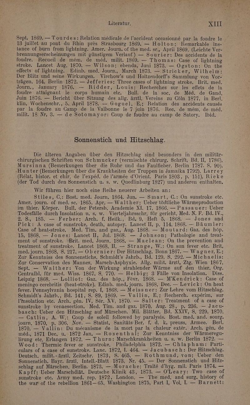 Literatur, NAH | Sept. 1869, — Tourdes: Relation medicale de l’accident occasionne par la foudre le 13 juillet au pont du Rhin pres Strasbourg 1869, — Holton: Remarkable ins- tance of burn from lightning. Amer. Journ. of the med. se,, April 1869. (Leichte Ver- brennungserscheinungen mit günstigem Verlauf.) — Sourier: Des accidents de la foudre. Recueil de mem. de med. milit. 1869. — Thomas: Case of lightning stroke. Lancet Aug. 1870. — Wilson: ebenda, Juni 1873. — Ogston: On the effects of lightning. Edinb. med. Journ, March 1873. — Stricker, Wilhelm: Der Blitz und seine Wirkungen. Virchow’s und Holtzendorff’s Sammlung von Vor- trägen, 164, Berlin 1872. — Jefferies: Three cases of lightning stroke. Brit. med. Journ,, January 1876. — Ridder, Louis: Recherches sur les effets de la foudre attaignant le corps humain etc, Bull. de la soc, de Med. de Gand, Juin 1876. — Bericht über Sitzung des allg. ärztl, Vereins zu Cöln 1877, in Berl. klin, Wochenschr., 5.. April 1878. — Goguel, E.: Relation des acceidents causes par la foudre au Camp de la Valbonne le 7 juin 1876. Rec. de m&amp;m. de med. milit. 18 Nr, 3. — de Sotomayor: Coup de foudre au camp de Satory. Ibid. Sonnenstich und Hitzschlag. Die älteren Angaben über den Hitzschlag sind besonders in den militär- chirurgischen Schriften von Schmucker (vermischte chirurg. Schrift, Bd. II, 1786), Mursinna (Bemerkungen über die Ruhr und das Faulfieber. Berlin 1787. S. 90), ‚Hunter (Bemerkungen über die Krankheiten der Truppen in Jamaika 1792), Larrey ‚(Relat. histor. et chir. de l’exped. de l’armee d’Orient. Paris 1803, p. 151), Rieke (der Tod durch den Sonnenstich u. s. w. Quedlinburg 1827) und anderen enthalten, Wir führen hier noch eine Reihe neuerer Arbeiten an: Stiles, G.: Bost. med. Journ. 1864. Jun. — Smart, Q.: On sunstroke etc. Amer. journ. of med. sc. 1865. Apr. — Walther; Ueber tödtliche Wärmeproduction im thier. Körper. Bull. der Petersb. Academie XI. 17. 1866. — Passauer: Ueber Todesfälle durch Insolation u. s. w. Vierteljahrsschr, für gericht. Med. N. F. Bd. IV., 2. S., 185. — Ferber: Arch. f. Heilk., Bd. 9, Heft 5, 1868 — Jones and Pick: A case of sunstroke, death, autopsy. Lancet. II, p. 114, 1868. — Bäumler: Case of heat-stroke,. Med. Tim. and gaz., Aug. 1868. — Moutard: Gaz. des höp. 15, 1868. — Jones: 'Lancet II, Jul. 1868. — Johnson: Pathologie and treat- ment of sunstroke. 'Brit. med, Journ, 1868, — Maclean: On the prevention and treatment of sunstroke, Lancet 1868, I. — Strange, W.: On sun fever etc. Brit, med. journ. 1868, S. 217. — Obernier: Der Hitzschlag. Bonn 1867. — Wagner, E.: Zur Kenntniss des Sonnenstichs. Schmidt’s Jahrb., Bd. 129, S. 292. — Michaelis: Zur Conservation des Mannes, Marsch-Asphyxie. Allg. milit. ärztl, Ztg, Wien 1867, Sept. — Walther: Von der Wirkung strahlender Wärme auf den thier, Org. Gentralbl. für med. Wiss. 1867, S. 770. — Helbig: 3 Fälle von Insolation. Diss. Leipzig 1868. — Lolliot: Gaz. des höp., Fevr. 1868. — M’Kendrick: Case of meningo-cerebritis (heat-stroke). Edinb. med, journ. 1868, Dec. — Levick: On heat fever. Pennsylvania hospital rep. I, 1868. — Meissner: Zur Lehre vom Hitzschlag. Schmidt’s Jahrb., Bd. 141, S. 89, 1869. — Vallin, E,: Recherch. experim, sur l’insolation etc. Arch. gen. IV, Ser. XV, 1870. — Salter: Treatment of a case of sunstroke by venaesection, Med. Tim. and gaz. 1870, Aug. 28, p. 236. — Jaeu- basch: Ueber den Hitzschlag auf Märschen. Mil. Blätter, Bd. XXIV, S. 229, 1870. — Catlin, A. W.: Coup de soleil followed by paralysis. Bost. med. and. sourg. journ, 1870, p. 306, Nov. — Statist, Sanitäts-Ber. f. d. k. preuss. Armee. Berl. 1870. — Vallin: Du mecanisme de la mort par la chaleur exter. Arch. gen, de med., 1871 Dec, u, 1872 Jan. — Rosenthal: Zur Kenntniss der Wärmeregu- lirung ete. Erlangen 1872. — Thurn: Marschkrankheiten u. s. w. Berlin 1872. — Wood: Thermic fever or sunstroke. Philadelphia 1872. — Chlapham: Parti- ‚ eulars of a case of sunstroke. Lanc. 1872, I. 464. — Jacubasch: Der Hitzschlag. Deutsch, milit.- ärztl. Zeitschr. 1873, S. 465. — Rothmund, von; Ueber den Sonnenstich. Bayr. ärzt). Intell.-Blatt 1873, Nr. 45. — Der Sonnenstich und Hitz- schlag auf Märschen. Berlin. 1873. — Morache: Trait6 d’hyg. mil. Paris 1874, — Kapff:; Ueber Marschdiät. Deutsche Klinik 43, 1873. — O'Leary: Two case of sunstroke etc. Army med. rep. 1872, London. — The med. and surg. history of the war of the rebellion 1861—65. Washington 1875, Part I, Vol, L — Barnett: