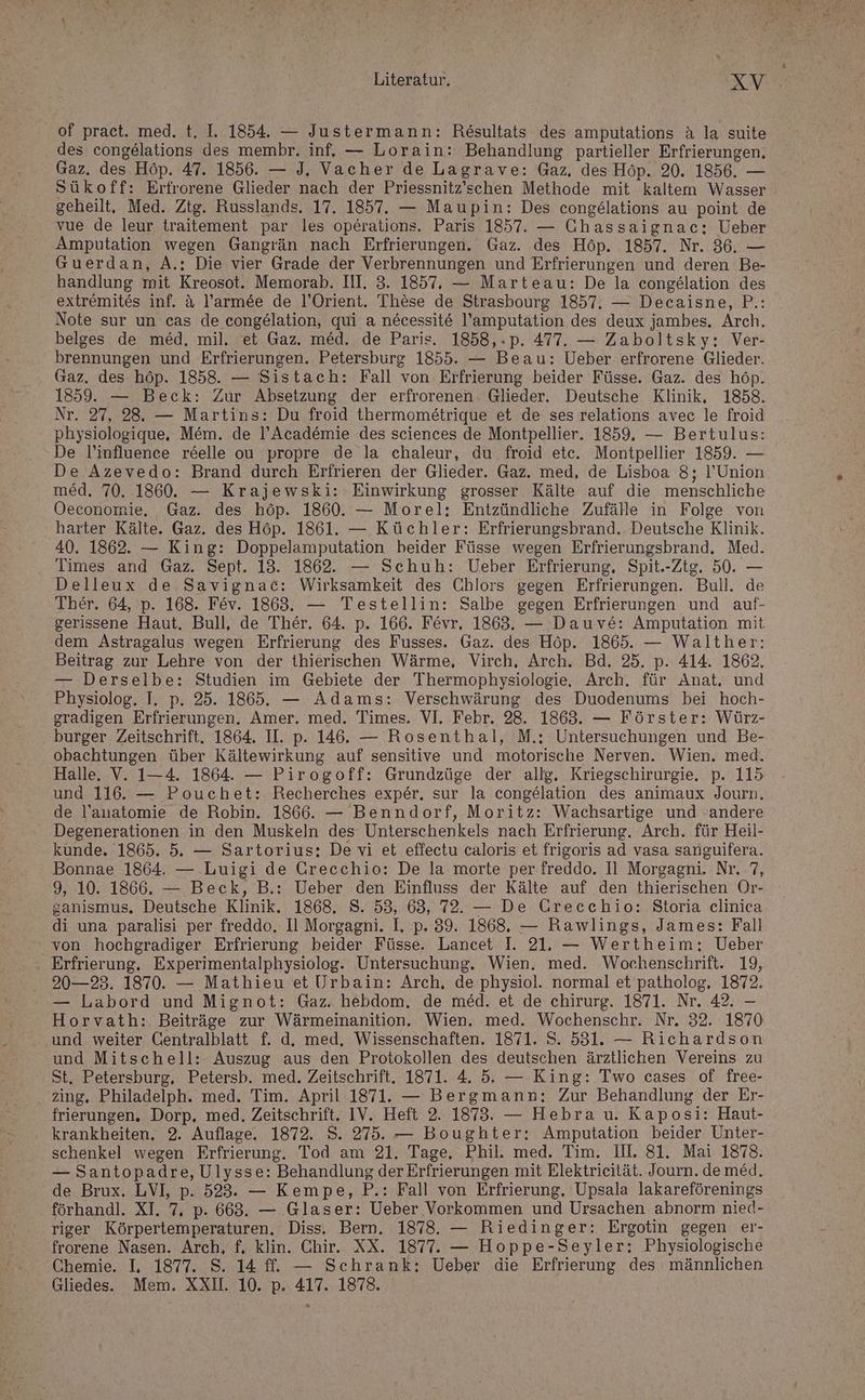 of praet. med. t. I. 1854. — Justermann: Rösultats des amputations & la suite des congelations des membr. inf. — Lorain: Behandlung partieller Erfrierungen, Gaz. des Höp. 47. 1856. — J, Vacher de Lagrave: Gaz, des Höp. 20. 1856. — Sükoff: Erfrorene Glieder nach der Priessnitz’schen Methode mit kaltem Wasser geheilt, Med. Ztg. Russlands. 17. 1857. — Maupin: Des congelations au point de vue de leur traitement par les operations. Paris 1857. — Chassaignac: Ueber Amputation wegen Gangrän nach Erfrierungen. Gaz. des Höp. 1857. Nr. 36. — Guerdan, A.: Die vier Grade der Verbrennungen und Erfrierungen und deren Be- handlung mit Kreosot. Memorab. III. 3. 1857. — Marteau: De la congelation des extremites inf. & l’arm&e de l’Orient. These de Strasbourg 1857. — Decaisne, P.: Note sur un cas de congelation, qui a necessite l’amputation des deux jambes. Arch. belges de med, mil. et Gaz. med. de Paris. 1858,.p. 477. — Zaboltsky: Ver- brennungen und Erfrierungen. Petersburg 1855. — Beau: Ueber erfrorene Glieder. Gaz. des höp. 1858. — Sistach: Fall von Erfrierung beider Füsse. Gaz. des höp. 1859. — Beck: Zur Absetzung der erfrorenen. Glieder. Deutsche Klinik, 1858. Nr. 27, 28. — Martins: Du froid thermometrique et de ses relations avec le froid physiologique, Mem. de l’Acad&mie des sciences de Montpellier. 1859. — Bertulus: De l’influence reelle ou propre de la chaleur, du froid etc. Montpellier 1859. — De Azevedo: Brand durch Erfrieren der Glieder. Gaz. med, de Lisboa 8; l’Union med. 70. 1860. — Krajewski: Einwirkung grosser Kälte auf die menschliche Oeconomie, Gaz. des höp. 1860. — Morel: Entzündliche Zufälle in Folge von harter Kälte. Gaz. des Höp. 1861. — Küchler: Erfrierungsbrand. Deutsche Klinik. 40. 1862. — King: Doppelamputation beider Füsse wegen Erfrierungsbrand, Med. Times and Gaz. Sept. 13. 1862. — Schuh: Ueber Erfrierung, Spit.-Ztg. 50. — Delleux de Savignac: Wirksamkeit des Chlors gegen Erfrierungen. Bull. de Ther. 64, p. 168. Fev. 1863. — Testellin: Salbe gegen Erfrierungen und auf- gerissene Haut. Bull, de Ther. 64. p. 166. Fevr, 1863. — Dauv&: Amputation mit dem Astragalus wegen Erfrierung des Fusses. Gaz. des Höp. 1865. — Walther: Beitrag zur Lehre von der thierischen Wärme, Virch, Arch. Bd. 25. p. 414. 1862. — Derselbe: Studien im Gebiete der Thermophysiologie, Arch. für Anat, und Physiolog. I. p. 25. 1865. — Adams: Verschwärung des Duodenums bei hoch- gradigen Erfrierungen. Amer. med. Times. VI. Febr. 28. 1863. — Förster: Würz- burger Zeitschrift. 1864. II. p. 146. — Rosenthal, M.: Untersuchungen und Be- obachtungen über Kältewirkung auf sensitive und motorische Nerven. Wien. med. Halle. V. 1-4. 1864. — Pirogoff: Grundzüge der allg, Kriegschirurgie. p. 115 und 116. — Pouchet: Recherches exper. sur la congelation des animaux Journ, de l’anatomie de Robin. 1866. — Benndorf, Moritz: Wachsartige und -andere Degenerationen in den Muskeln des Unterschenkels nach Erfrierung. Arch. für Heil- kunde. 1865. 5. — Sartorius; Devi et effectu caloris et frigoris ad vasa sanguifera. Bonnae 1864. — Luigi de Grecchio: De la morte per freddo. Il Morgagni. Nr. 7, 9, 10. 1866. — Beck, B.: Ueber den Einfluss der Kälte auf den thierischen Or- ganismus. Deutsche Klinik. 1868. S. 53, 68, 72. — De Greecchio: Storia elinica di una paralisi per freddo. Il Morgagni. I. p. 39. 1868, — Rawlings, James: Fall von hochgradiger Erfrierung beider Füsse. Lancet I. 21. — Wertheim: Ueber . Erfrierung, Experimentalphysiolog. Untersuchung. Wien. med. Wochenschrift. 19, 20—23. 1870. — Mathieu et Urbain: Arch, de physiol. normal et patholog, 1872. — Labord und Mignot: Gaz. hebdom. de med. et de chirurg. 1871. Nr. 42. — Horvath: Beiträge zur Wärmeinanition. Wien. med. Wochenschr. Nr. 32. 1870 und weiter Centralblatt f. d, med, Wissenschaften. 1871. S. 531. — Richardson und Mitschell: Auszug aus den Protokollen des deutschen ärztlichen Vereins zu St. Petersburg, Petersb. med. Zeitschrift. 1871. 4. 5. — King: Two cases of free- .. zing. Philadelph. med. Tim. April 1871. — Bergmann: Zur Behandlung der Er- frierungen. Dorp, med. Zeitschrift. IV. Heft 2. 1873. — Hebra u. Kaposi: Haut- krankheiten, 2. Auflage. 1872. S. 275. — Boughter: Amputation beider Unter- schenkel wegen Erfrierung. Tod am 21. Tage. Phil. med. Tim. II. 81. Mai 1878. — Santopadre, Ulysse: Behandlung der Erfrierungen mit Elektrieität. Journ. demed. de Brux. LVI, p. 523. — Kempe, P.: Fall von Erfrierung, Upsala lakareförenings förhandl. XI, 7, p. 663. — Glaser: Ueber Vorkommen und Ursachen abnorm nied- riger Körpertemperaturen. Diss. Bern. 1873. — Riedinger: Ergotin gegen er- frorene Nasen. Arch, f, klin. Chir. XX. 1877. — Hoppe-Seyler: Physiologische Chemie. I, 1877. S. 14 fl. — Schrank: Ueber die Erfrierung des männlichen Gliedes.. Mem. XXL. 10. p. 417. 1878.