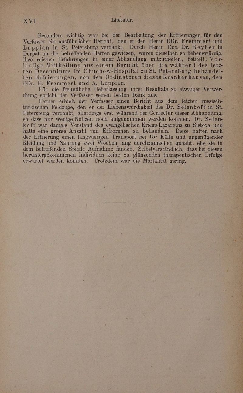 Besonders wichtig war bei der Bearbeitung der Erfrierungen für den Verfasser ein ausführlicher Bericht, den er den Herrn DDr. Fremmert und Luppian in St. Petersburg verdankt. Durch Herrn Doc. Dr. heykerrn Dorpat an die betreffenden Herren gewiesen, waren dieselben so liebenswürdig, ihre reichen Erfahrungen in einer Abhandlung mitzutheilen, betitelt: Vor- läufige Mittheilung aus einem Bericht über die während des letz- ' ten Decenniums im Obuchow-Hospital zu St. Petersburg behandel- ten Erfrierungen, von den Ordinatoren dieses Krankenhauses, den DDr. H. Fremmert und A. Luppian. Für die freundliche Ueberlassung ihrer Resultate zu etwaiger Verwer- thung spricht der Verfasser seinen besten Dank aus. Ferner erhielt der Verfasser einen Bericht aus dem letzten russisch- so dass nur wenige Notizen noch aufgenommen werden konnten. Dr. Selen- koff war damals Vorstand des evangelischen Kriegs-Lazareths zu Sistova und hatte eine grosse Anzahl von Erfrorenen zu behandeln. Diese hatten nach der Erfrierung einen langwierigen Transport bei 15° Kälte und ungenügender Kleidung und Nahrung zwei Wochen lang durchzumachen gehabt, ehe sie in dem betreffenden Spitale Aufnahme fanden. Selbstverständlich, dass bei diesen heruntergekommenen Individuen keine zu glänzenden therapeutischen Erfolge erwartet werden konnten. Trotzdem war die Mortalität gering.