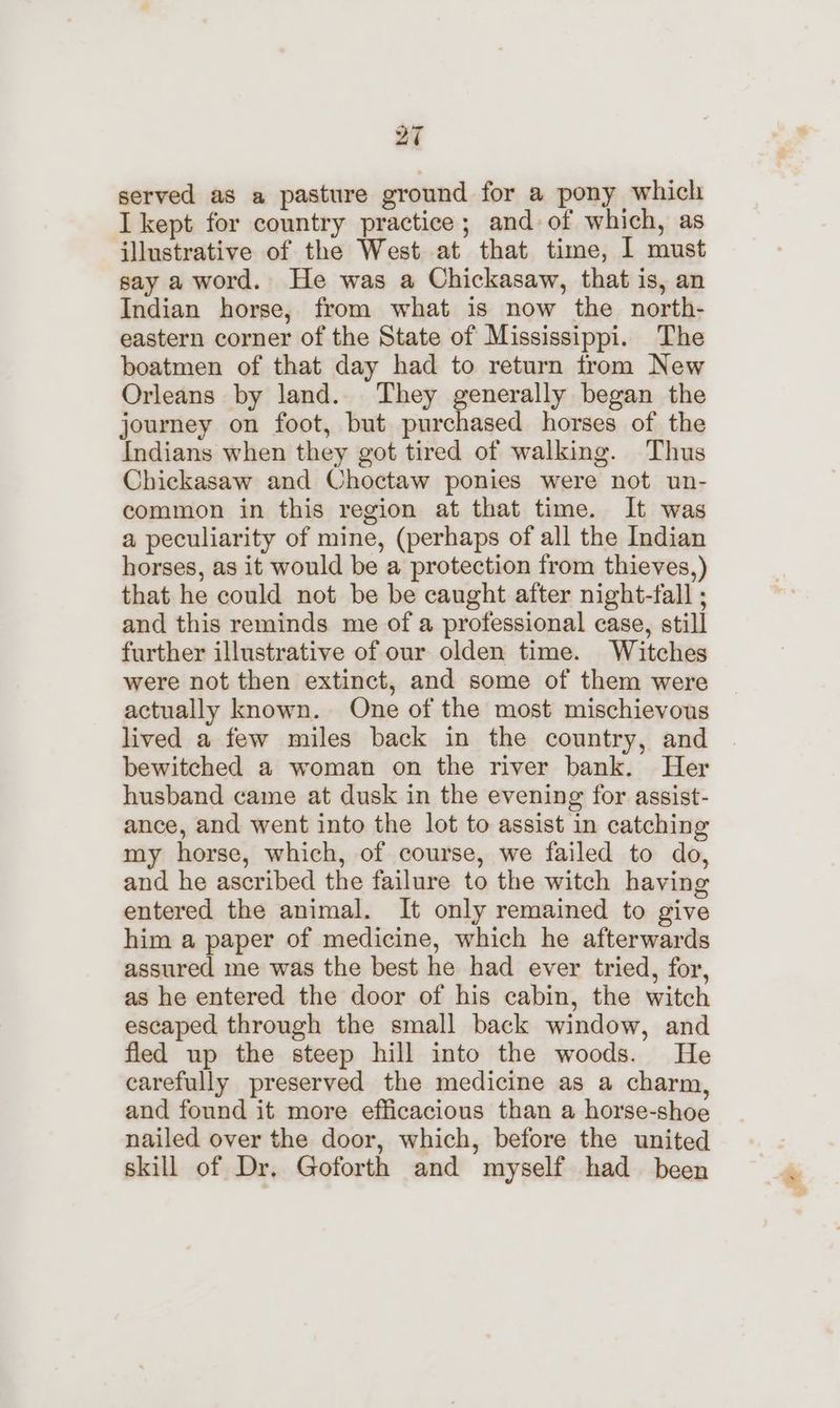 served as a pasture ground for a pony which I kept for country practice; and of which, as illustrative of the West at that time, I must say a word. He was a Chickasaw, that is, an Indian horse, from what is now the north- eastern corner of the State of Mississippi. The boatmen of that day had to return from New Orleans by land. They generally began the journey on foot, but purchased horses of the Indians when they got tired of walking. Thus Chickasaw and Choctaw ponies were not un- common in this region at that time. It was a peculiarity of mine, (perhaps of all the Indian horses, as it would be a protection from thieves,) that he could not be be caught after night-fall ; and this reminds me of a professional case, still further illustrative of our olden time. Witches were not then extinct, and some of them were actually known. One of the most mischievous lived a few miles back in the country, and bewitched a woman on the river bank. Her husband came at dusk in the evening for assist- ance, and went into the lot to assist in catching my horse, which, of course, we failed to do, and he ascribed the failure to the witch having entered the animal. It only remained to give him a paper of medicine, which he afterwards assured me was the best he had ever tried, for, as he entered the door of his cabin, the witch escaped through the small back window, and fled up the steep hill into the woods. He carefully preserved the medicine as a charm, and found it more efficacious than a horse-shoe nailed over the door, which, before the united skill of Dr. Goforth and myself had been
