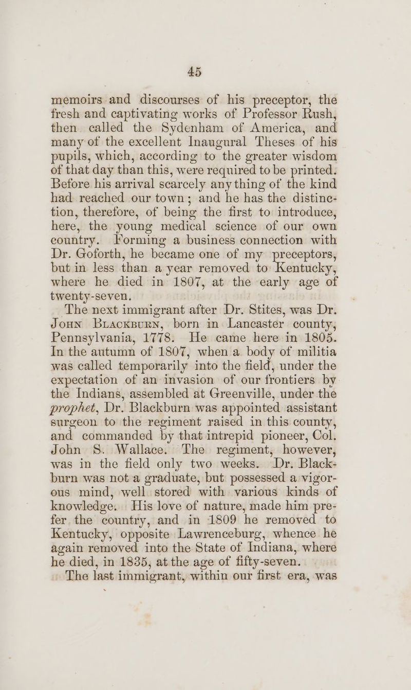 memoirs and discourses of his preceptor, the fresh and captivating works of Professor Rush, then called the Sydenham of America, and many of the excellent Inaugural Theses of his pupils, which, according to the greater wisdom of that day than this, were required to be printed. Before his arrival scarcely any thing of the kind had reached our town; and he has the distine- tion, therefore, of being the first to introduce, here, the young medical science of our own country. Forming a business connection with Dr. Goforth, he became one of my preceptors, but in less than a year removed to Kentucky, where he died in 1807, at the early age of twenty-seven. | The next immigrant after Dr. Stites, was Dr. Joun briacksury, born in Lancaster county, Pennsylvania, 1778. He came here in 1805. In the autumn of 1807, when a body of militia was called temporarily into the field, under the expectation of an invasion of our frontiers by the Indians, assembled at Greenville, under the prophet, Dr. Blackburn was appointed assistant surgeon to the regiment raised in this county, and commanded by that intrepid pioneer, Col. John 8S. Wallace. The regiment, however, was in the field only two weeks. -Dr. Black- burn was not a graduate, but possessed a vigor- ous mind, well stored with various kinds of knowledge. His love of nature, made him pre- fer the country, and in 1809 he removed to Kentucky, opposite Lawrenceburg, whence he again removed into the State of Indiana, where he died, in 1835, at the age of fifty-seven. The last immigrant, within our first era, was