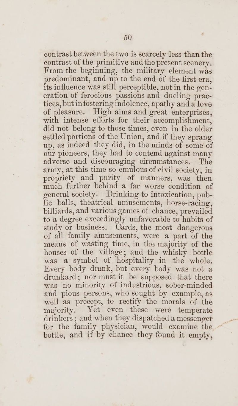 contrast between the two is scarcely less than the contrast of the primitive and the present scenery. From the beginning, the military element was predominant, and up to the end of the first era, its influence was still perceptible, not in the gen- eration of ferocious passions and dueling prac- tices, but infostering indolence, apathy and a love of pleasure. High aims and great enterprises, with intense efforts for their accomplishment, did not belong to those times, even in the older settled portions of the Union, and if they sprang up, as indeed they did, in the minds of some of our pioneers, they had to contend against many adverse and discouraging circumstances. The army, at this time so emulous of civil society, in propriety and purity of manners, was then much further behind a far worse condition of general society. Drinking to intoxication, pub- lic balls, theatrical amusements, horse-racing, billiards, and various games of chance, prevailed to a degree exceedingly unfavorable to habits of study or business. Cards, the most dangerous of all family amusements, were a part of the means of wasting time, in the majority of the houses of the village; and the whisky bottle was a symbol of hospitality in the whole. Every body drank, but every body was not a drunkard; nor must it be supposed that there was no minority of industrious, sober-minded and pious persons, who sought by example, as well as precept, to rectify the morals of the majority. Yet even these were temperate drinkers ; and when they dispatched a messenger bottle, and if by chance they found it empty,