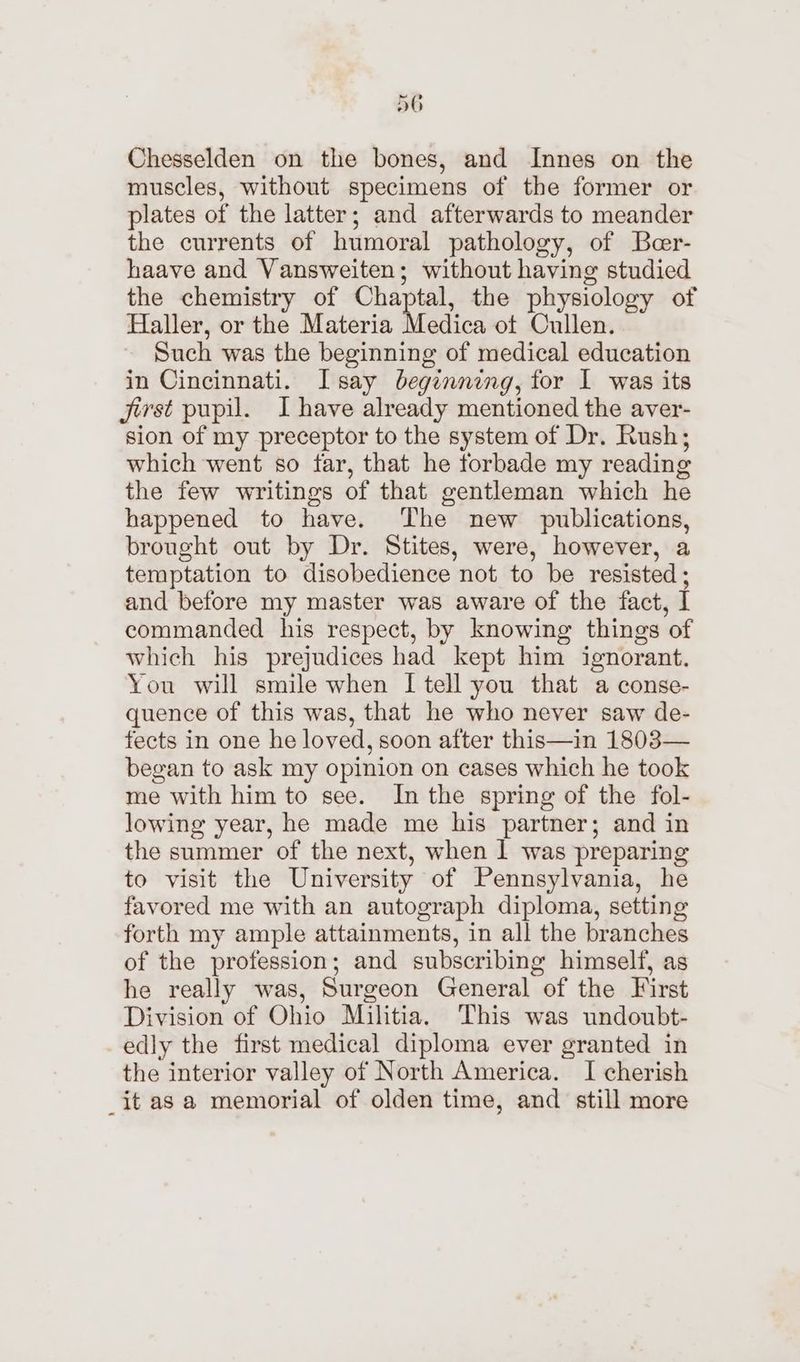 Chesselden on the bones, and Innes on the muscles, without specimens of the former or plates of the latter; and afterwards to meander the currents of humoral pathology, of Beer- haave and Vansweiten; without having studied the chemistry of Chaptal, the physiology of Haller, or the Materia Medica ot Cullen. Such was the beginning of medical education in Cincinnati. Isay beginning, for 1 was its jerst pupil. I have already mentioned the aver- sion of my preceptor to the system of Dr. Rush; which went so far, that he forbade my reading the few writings of that gentleman which he happened to have. ‘The new publications, brought out by Dr. Stites, were, however, a temptation to disobedience not to be resisted; and before my master was aware of the fact, I commanded his respect, by knowing things of which his prejudices had kept him ignorant. You will smile when I tell you that a conse- quence of this was, that he who never saw de- fects in one he loved, soon after this—in 1803— began to ask my opinion on cases which he took me with him to see. In the spring of the fol- lowing year, he made me his partner; and in the summer of the next, when I was preparing to visit the University of Pennsylvania, he favored me with an autograph diploma, setting forth my ample attainments, in all the branches of the profession; and subscribing himself, as he really was, Surgeon General of the First Division of Ohio Militia. This was undoubt- edly the first medical diploma ever granted in the interior valley of North America. I cherish _it as a memorial of olden time, and still more