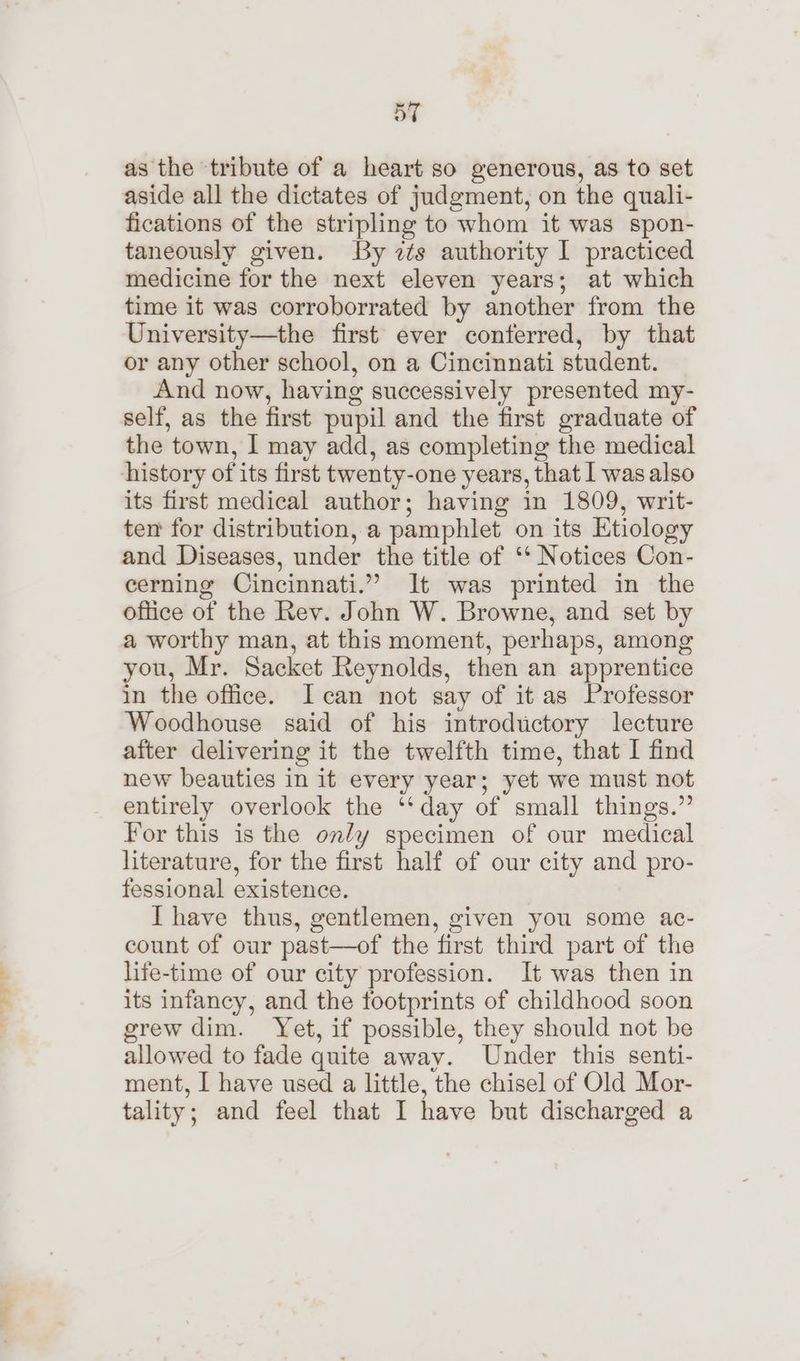 “ss BT as the tribute of a heart so generous, as to set aside all the dictates of judgment, on the quali- fications of the stripling to whom it was spon- taneously given. By zs authority I practiced medicine for the next eleven years; at which time it was corroborrated by another from the University—the first ever conferred, by that or any other school, on a Cincinnati student. And now, having successively presented my- self, as the first pupil and the first graduate of the town, I may add, as completing the medical history of its first twenty-one years, that I was also its first medical author; having in 1809, writ- ten for distribution, a pamphlet on its Etiology and Diseases, under the title of ‘‘ Notices Con- cerning Cincinnati.” It was printed in the office of the Rev. John W. Browne, and set by a worthy man, at this moment, perhaps, among you, Mr. Sacket Reynolds, then an apprentice in the office. Ican not say of it as Professor Woodhouse said of his introductory lecture after delivering it the twelfth time, that I find new beauties in it every year; yet we must not entirely overlook the ‘‘day of small things.” For this is the only specimen of our medical literature, for the first half of our city and pro- fessional existence. I have thus, gentlemen, given you some ac- count of our past—of the first third part of the life-time of our city profession. It was then in its infancy, and the footprints of childhood soon grew dim. Yet, if possible, they should not be allowed to fade quite away. Under this senti- ment, I have used a little, the chisel of Old Mor- tality; and feel that I have but discharged a