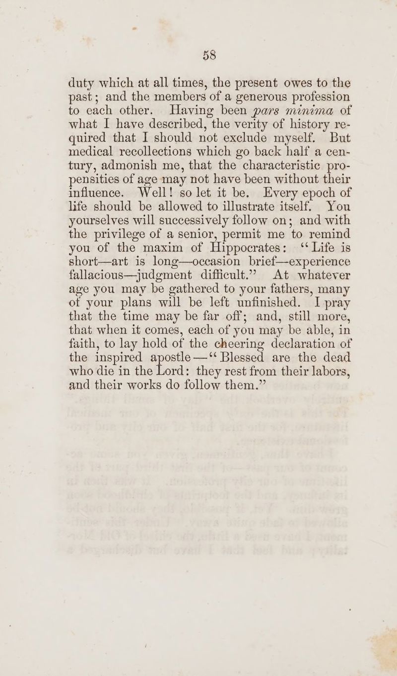 duty which at all times, the present owes to the past; and the members of a generous profession to each other. Having been pars minima of what I have described, the verity of history re- quired that I should not exclude myself. But medical recollections which go back half a cen- tury, admonish me, that the characteristic pro- pensities of age may not have been without their influence. Well! so let it be, Every epoch of life should be allowed to illustrate itself. You yourselves will successively follow on; and with the privilege of a senior, permit me to remind you of the maxim of Hippocrates: ‘‘ Life is short—art is long—occasion brief—experience fallacious—judgment difficult.” At whatever age you may be gathered to your fathers, many of your plans will be left unfinished. I pray that the time may be far off; and, still more, that when it comes, each of you may be able, in faith, to lay hold of the cheering declaration of the inspired apostle —‘‘ Blessed are the dead who die in the Lord: they rest from their labors, and their works do follow them.”