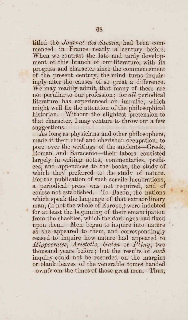 titled the Journal des Savans, had been com- menced in France nearly a century before. When we contrast the late and tardy develop- ment of this branch of our literature, with its progress and character since the commencement of the present century, the mind turns inquir- ingly atter the causes of so great a difference. We may readily admit, that many of these are not peculiar to our profession; for all periodical literature has experienced an impulse, which might well fix the attention of the philosophical historian. Without the slightest pretension to that character, I may venture to throw out a few suggestions. | As long as physicians and other philosophers, made it their chief and cherished occupation, to pore over the writings of the ancients—Greek, Roman and Saracenic—their labors consisted largely in writing notes, commentaries, prefa- ces, and appendices to the books, the study of which they preferred to the study of nature. For the publication of such servile lucubrations, a periodical press was not required, and of course not established. To Bacon, the nations which speak the language of that extraordinary man, (if not the whole of Europe,) were indebted for at least the beginning of their emancipation from the shackles, which the dark ages had fixed upon them. Men began to inquire into nature © as she appeared to them, and correspondingly ceased to inquire how nature had appeared to Hippocrates, Aristotle, Galen or Pliny, two thousand years before; but the results of swch inquiry could not be recorded on the margins or blank leaves of the venerable tomes handed ownfrom the timesvf those great men. Thus,