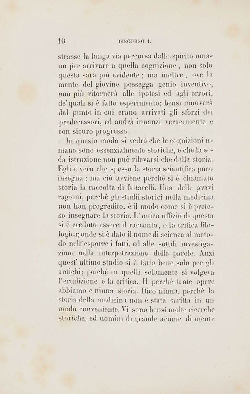 strasse la lunga via percorsa dallo. spirito uma» no per arrivare a quella cognizione, non solo questa sarà più evidente; ma inoltre, ove la mente del giovine possegga genio inventivo, non più ritornerà alle ipotesi ed agli errori, de quali si è fatto esperimento; bensì muoverà dal punto in cui erano arrivati gli sforzi dei predecessori, ed andrà innanzi veracemente e con sicuro progresso. In questo modo si vedrà che Te cognizioni u- mane sono essenzialmente storiche, e che la so- da istruzione non può rilevarsi che dalla storia. Egli è vero che spesso la storia scientifica poco insegna; ma ciò avviene perchè si è chiamato storia la raccolta di fattarelli. Una delle gravi ragioni, perchè gli studu storici nella medicina non han progredito, è Il modo come si è prete- so imsegnare la storia. L'unico uffizio di questa sì è creduto essere il racconto, o la critica filo- logica; onde si è dato il nomedi scienza al meto- do nell’esporre i fatti, ed alle sottili investiga- zioni nella interpetrazione delle parole. Anzi quest’ ultimo studio si è fatto bene solo per gli antichi; poichè in quelli solamente si volgeva l’erudizione e la critica. Il perchè tante opere abbiamo e niuna storia. Dico niuna, perchè la storia della medicina non è stata scritta in un modo conveniente. Vi sono bensì molte ricerche storiche, ed uomini di grande acume di mente