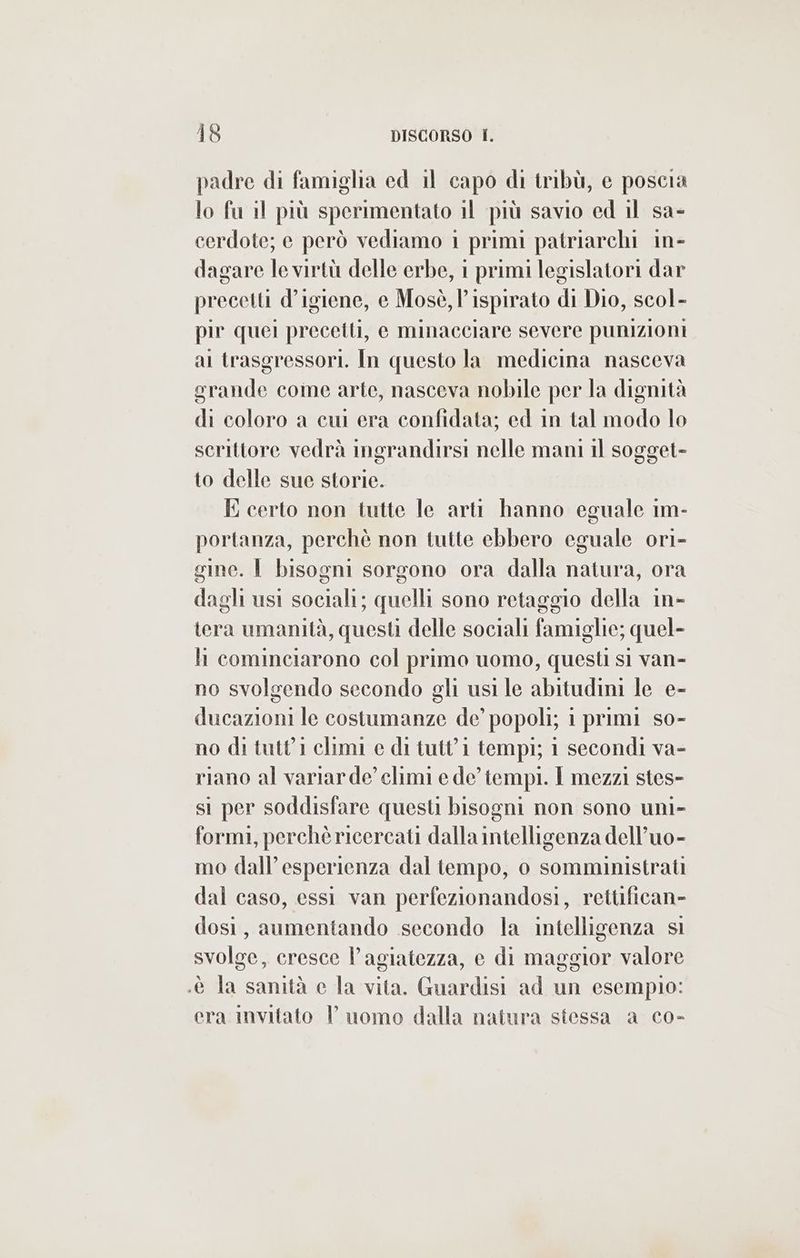 padre di famiglia ed il capo di tribù, e poscia lo fu il più sperimentato il più savio ed il sa- cerdote; e però vediamo 1 primi patriarchi in- dagare le virtù delle erbe, 1 primi legislatori dar precetti d’igiene, e Mosè, l’ispirato di Dio, scol- pir quei precetti, e minacciare severe punizioni ai trasgressori. In questo la medicina nasceva grande come arte, nasceva nobile per la dignità di coloro a cui era confidata; ed in tal modo lo scrittore vedrà mgrandirsi nelle mani il sogget- to delle sue storie. E certo non tutte le arti hanno eguale 1m- portanza, perchè non tutte ebbero eguale ori- gine. È bisogni sorgono ora dalla natura, ora dagli usi sociali; quelli sono retaggio della in tera umanità, questi delle sociali famiglie; quel- li cominciarono col primo uomo, questi sì van- no svolgendo secondo gli usi le abitudini le e- ducazioni le costumanze de’ popoli; 1 primi so- no di tutt'1 climi e di tutt'1 tempi; 1 secondi va- riano al variarde’ climi e de tempi. I mezzi stes- si per soddisfare questi bisogni non sono uni- formi, perchè ricercati dalla intelligenza dell’uo- mo dall’’esperienza dal tempo, o somministrati dal caso, essi van perfezionandosi, rettifican- dosi, aumentando secondo la intelligenza si svolge, cresce l'agiatezza, e di maggior valore .è la sanità e la vita. Guardisi ad un esempio: era invitato uomo dalla natura stessa a co-