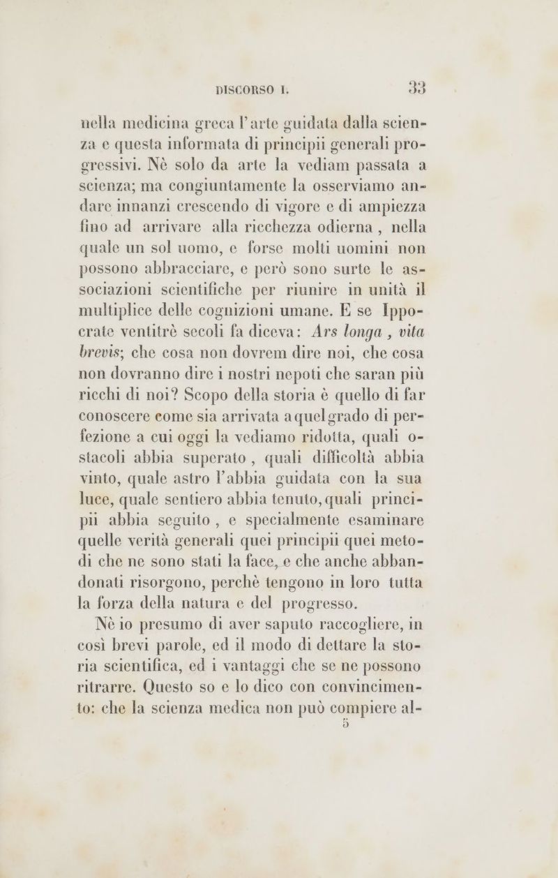 fé nella medicina greca Parte guidata dalla scien- za e questa informata di principii generali pro- gressivi. Nè solo da arte la vediam passata a scienza; ma congiuntamente la osserviamo an- dare innanzi crescendo di vigore e di ampiezza fino ad arrivare alla ricchezza odierna , nella quale un sol uomo, e forse molti uomini non possono abbracciare, e però sono surte le as- sociazioni scientifiche per riunire in unità il multiplice delle cognizioni umane. E se Ippo- crate ventitrè secoli fa diceva: Ars longa , vita brevis; che cosa non dovrem dire noi, che cosa non dovranno dire 1 nostri nepoti che saran più ricchi di noi? Scopo della storia è quello di far conoscere come sia arrivata aquelgrado di per- fezione a cui oggi la vediamo ridotta, quali o- stacoli abbia superato, quali difficoltà abbia vinto, quale astro l'abbia guidata con la sua luce, quale sentiero abbia tenuto, quali princi- pu abbia seguito, e specialmente esaminare quelle verità generali quei principi quei meto- di che ne sono stati la face, e che anche abban- donati risorgono, perchè tengono in loro tutta la forza della natura e del progresso. Nè io presumo di aver saputo raccogliere, in così brevi parole, ed il modo di dettare la sto- ria scientifica, ed i vantaggi che se ne possono ritrarre. Questo so e lo dico con convincimen- to: che la scienza medica non può compiere al-