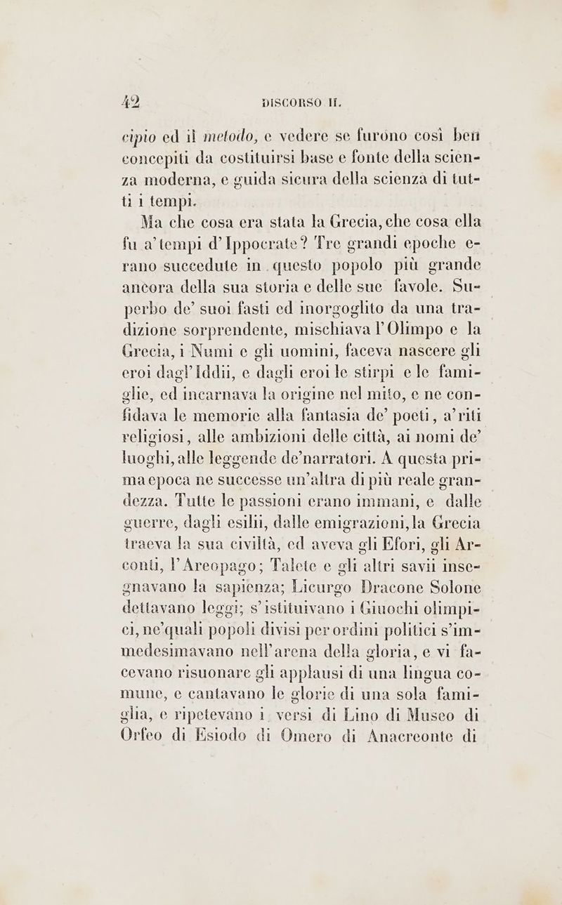 cipio ed il metodo, e vedere se furono così bet concepiti da costituirsi base e fonte della scien- za moderna, e guida sicura della scienza di tut- ti 1 tempi. Ma che cosa era stata la Grecia, che cosa ella fu a’ tempi d’ Ippocrate? Tre grandi epoche e- rano succedute in. questo popolo più grande ancora della sua storia e delle sue favole. Su- perbo de’ suoi fasti ed inorgoglito da una tra- dizione sorprendente, mischiava l'Olimpo e la Grecia, i Numi e gli uomini, faceva nascere gli eroi dagl Iddii, e dagli eroile stirpi e le fami- glie, ed incarnava la origine nel mito, e ne con- fidava le memorie alla fantasia de’ poeti, a’riti religiosi, alle ambizioni delle città, ai nomi de’ luoghi, alle leggende de’narratori. A questa pri- ma epoca ne successe un’altra di più reale gran- dezza. Tutte le passioni crano immani, e dalle guerre, dagli esili, dalle emigrazioni, la Grecia iraeva la sua civiltà, ed aveva gli Efori, gli Ar- conù, l'Areopago; Talete e gli altri savii inse- gnavano fa sapienza; Licurgo Dracone Solone ona leggi; s'istituivano i Giuochi olimpi- ci, ne'quali popoli divisi per ordini politici s'im- medesimavano nell’arena della gloria, e vi fa- cevano risuonare gli applausi di una lingua co- mune, e cantavano le glorie di una sola fami- glia, e ripetevano i. versi di Lino di Musco di Or feo di Esiodo di Omero di Anacreonte di