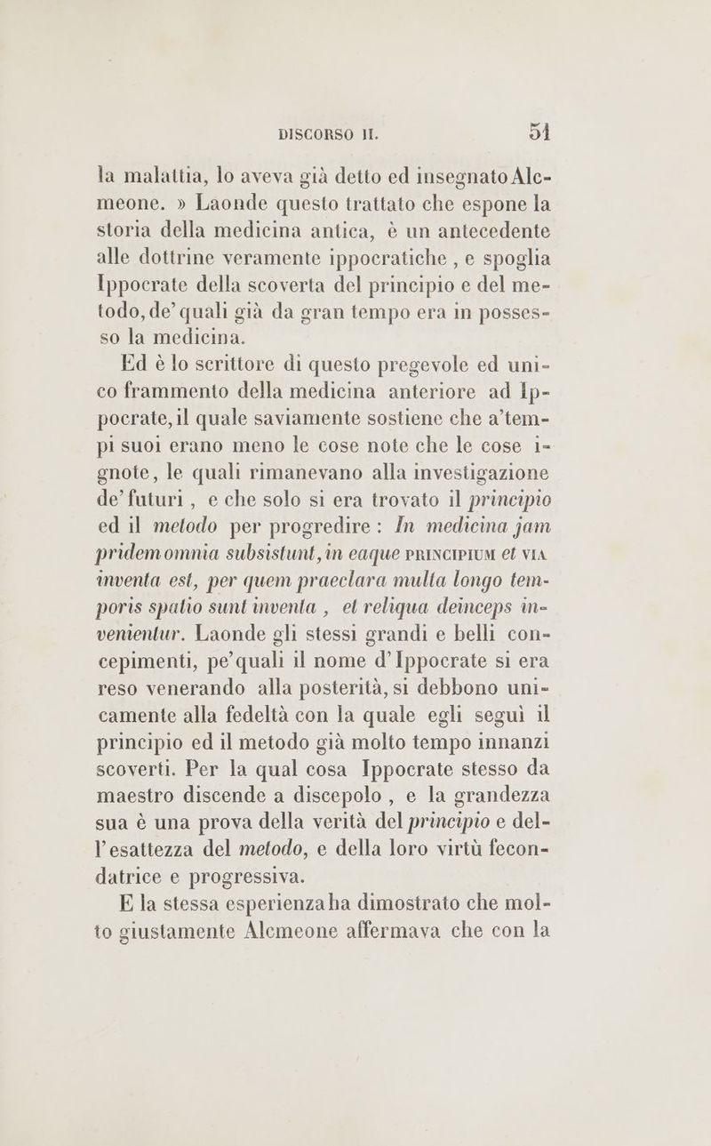 la malattia, lo aveva già detto ed insegnato Alc- meone. » Laonde questo trattato che espone la storia della medicina antica, è un antecedente alle dottrine veramente ippocratiche , e spoglia Ippocrate della scoverta del principio e del me- todo, de quali già da gran tempo era in posses- so la medicina. Ed è lo scrittore di questo pregevole ed uni- co frammento della medicina anteriore ad lp- pocrate, il quale saviamente sostiene che a’tem- pi suol erano meno le cose note che le cose 1- gnote, le quali rimanevano alla investigazione de’ futuri, e che solo si era trovato il principio ed il metodo per progredire: In medicina jam pridemomnia subsistunt, in caque prINcIPIUM et vIA inventa est, per quem praeclara multa longo tem- poris spatio sunt inventa , el reliqua deinceps in- vementur. Laonde gli stessi grandi e belli con- cepimenti, pe quali il nome d’ Ippocrate si era reso venerando alla posterità, st debbono uni- camente alla fedeltà con la quale egli seguì 1l principio ed il metodo già molto tempo innanzi scoverti. Per la qual cosa Ippocrate stesso da maestro discende a discepolo , e la grandezza sua è una prova della verità del principio e del- l'esattezza del metodo, e della loro virtù fecon-= datrice e progressiva. E la stessa esperienza ha dimostrato che mol- to giustamente Alemeone affermava che con la