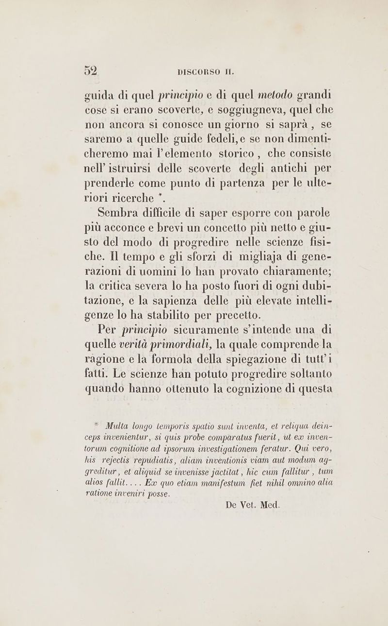 guida di quel principio e di quel metodo grandi cose si erano scoverte, e soggiugneva, quel che non ancora sli conosce un giorno sì saprà, se saremo a quelle guide fedeli, e se non dimenti- cheremo mai l’ elemento storico, che consiste nell’ istruirsi delle scoverte degli antichi per prenderle come punto di partenza per le ulte- riori ricerche *. Sembra difficile di saper esporre con parole più acconce e brevi un concetto più netto e giu- sto del modo di progredire nelle scienze fisi- che. Il tempo e gli sforzi di migliaja di gene- razioni di uomini lo han provato chiaramente; la critica severa lo ha posto fuori di ogni dubi- tazione, e la sapienza delle più elevate intelli- genze lo ha stabilito per precetto. Per principio sicuramente s'intende una di quelle verità primordiali, la quale comprende la ragione e la formola della spiegazione di tutt'i fatti. Le scienze han potuto progredire soltanto quando hanno ottenuto la cognizione di questa * Multa longo temporis spatio sunt inventa, et reliqua dein- ceps invenientur, si quis probe comparatus fuerit, ut ex inven- torum cogmitione ad ipsorum investigationem feratur. Qui vero, his rejectis repudiatis, aliam inventionis viam aut modum ag- greditur, et aliquid se invenisse jactitat, hic cum fallitur , tum alios fallit.... Ex quo etiam manifestum fiet nihil ommino alia ralione inveniri posse. De Vet. Med.
