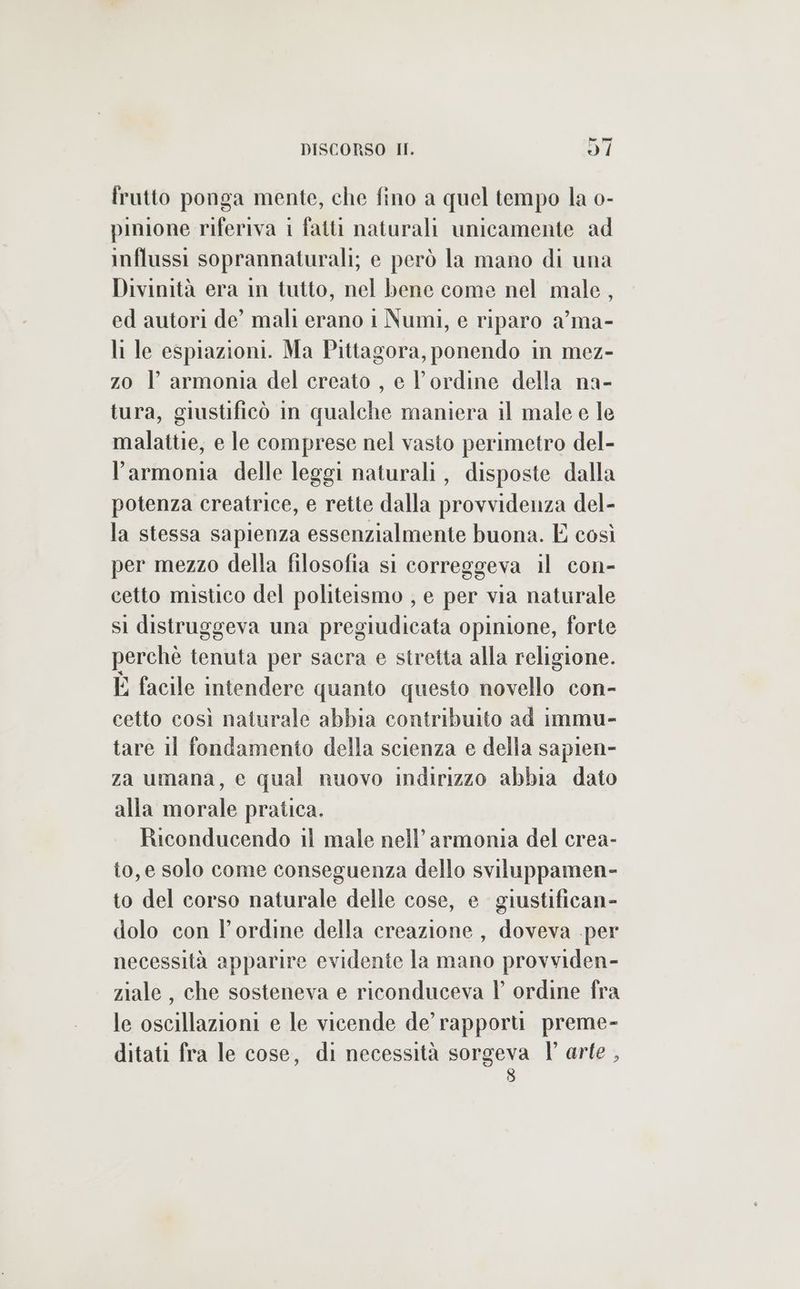 frutto ponga mente, che fino a quel tempo la 0- pinione riferiva i fatti naturali unicamente ad influssi soprannaturali; e però la mano di una Divinità era in tutto, nel bene come nel male, ed autori de’ mali erano 1 Numi, e riparo a’ ma- li le espiazioni. Ma Pittagora, ponendo in mez- z0 | armonia del creato , e ordine della na- tura, giustificò in qualche maniera il male e le malattie, e le comprese nel vasto perimetro del- larmonia delle leggi naturali, disposte dalla potenza creatrice, e rette dalla provvidenza del- la stessa sapienza essenzialmente buona. E così per mezzo della filosofia si correggeva il con- cetto mistico del politeismo , e per via naturale sl distruggeva una pregiudicata opinione, forte perchè tenuta per sacra e stretta alla religione. È facile intendere quanto questo novello con- cetto così naturale abbia contribuito ad immu- tare 11 fondamento della scienza e della sapien- za umana, e qual nuovo indirizzo abbia dato alla morale pratica. Riconducendo il male nell’ armonia del crea- to, e solo come conseguenza dello sviluppamen- to del corso naturale delle cose, e giustifican- dolo con l'ordine della creazione, doveva per necessità apparire evidente la mano provviden- ziale , che sosteneva e riconduceva l ordine fra le oscillazioni e le vicende de’ rapporùu preme- ditati fra le cose, di necessità sorgeva TY arte ,