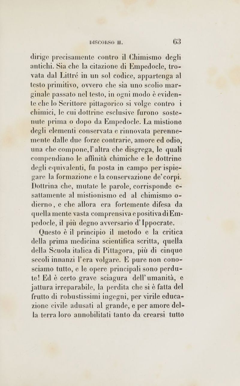 dirige precisamente contro il Chimismo degli antichi. Sia che la citazione di Empedocle, tro- vata dal Littré in un sol codice, appartenga al testo primitivo, ovvero che sia uno scolio mar- ginale passato nel testo, in ogni modo è eviden- te che lo Scrittore pittagorico si volge contro 1 chimici, le cui dottrine esclusive furono soste- nute prima 0 dopo da Empedocle. La mistione degli elementi conservata e rinnovata perenne- mente dalle due forze contrarie, amore ed odio, una che compone, l’altra che disgrega, le quali compendiano le affinità chimiche e le dottrine degli equivalenti, fu posta in campo per'ispie- gare la formazione e la conservazione de’ corpi. Dottrina che, mutate le parole, corrisponde e- sattamente al mistionismo ed al chimismo o- dierno, e che allora era fortemente difesa da quella mente vasta comprensiva e positiva di Em- pedocle, il più degno avversario d’ Ippocrate. Questo è il principio il metodo e la critica della prima medicina scientifica scritta, quella della Scuola italica di Pittagora, più di cinque secoli imnanzi Pera volgare. E pure non cono- sciamo tutto, e le opere principali sono perdu- te! Ed è certo grave sciagura dell'umanità, e jattura irreparabile, la perdita che si è fatta del frutto di robustissimi ingegni, per virile educa- zione civile adusati al grande, e per amore del- la terra loro annobilitati tanto da crearsi tutto