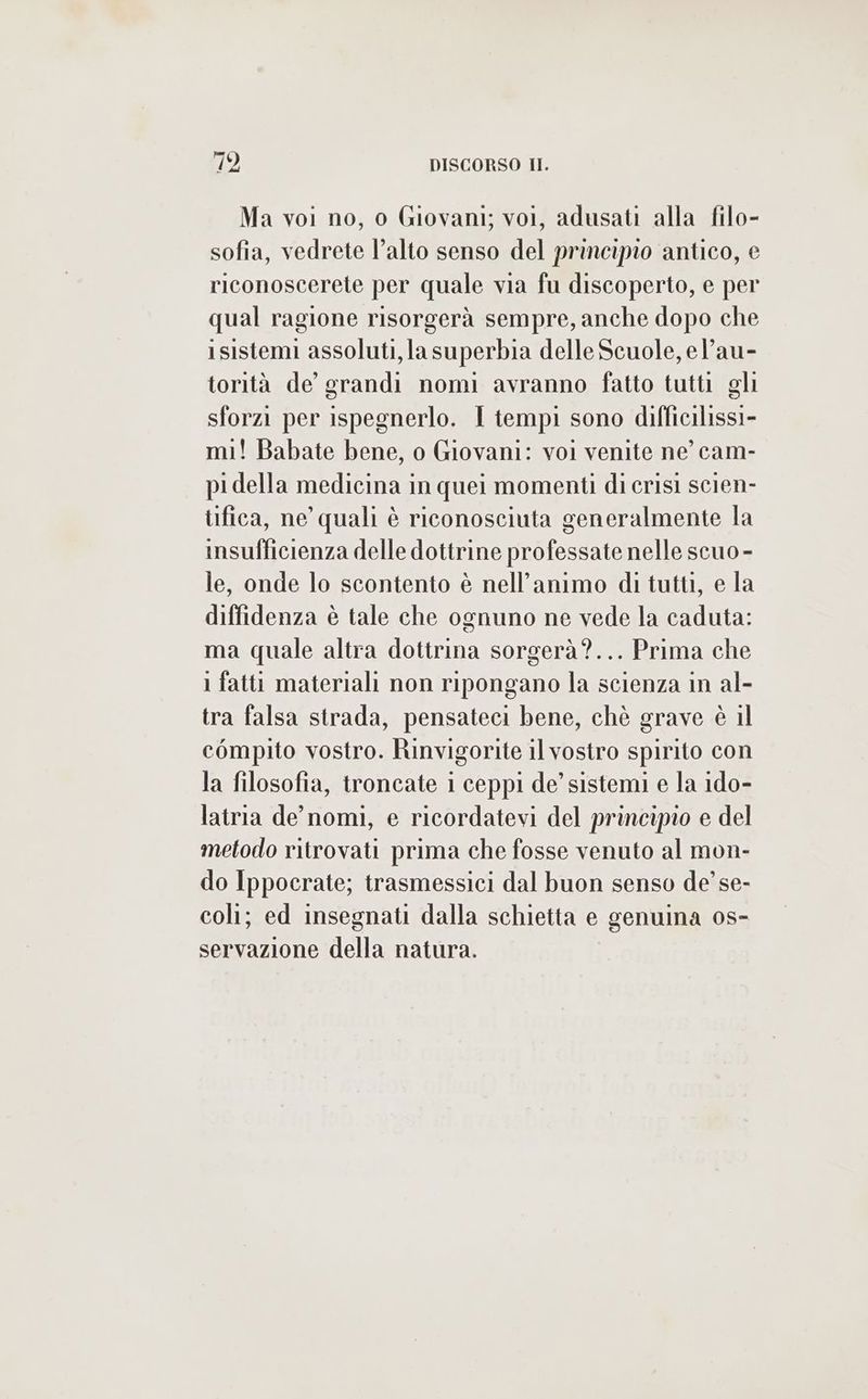 Ma voi no, o Giovani; vol, adusati alla filo- sofia, vedrete l’alto senso del principio antico, e riconoscerete per quale via fu discoperto, e per qual ragione risorgerà sempre, anche dopo che i sistemi assoluti, la superbia delle Scuole, el’au- torità de grandi nomi avranno fatto tutti gli sforzi per ispegnerlo. I tempi sono difficilissi- mi! Babate bene, o Giovani: voi venite ne cam- pidella medicina in quei momenti di crisi scien- tifica, ne’ quali è riconosciuta generalmente la insufficienza delle dottrine professate nelle scuo - le, onde lo scontento è nell’animo di tutti, e la diffidenza è tale che ognuno ne vede la caduta: ma quale altra dottrina sorgerà?... Prima che 1 fatti materiali non ripongano la scienza in al- tra falsa strada, pensateci bene, chè grave è il compito vostro. Rinvigorite il vostro spirito con la filosofia, troncate i ceppi de’ sistemi e la ido- latria de’ nomi, e ricordatevi del principio e del metodo ritrovati prima che fosse venuto al mon- do Ippocrate; trasmessici dal buon senso de’ se- coli; ed insegnati dalla schietta e genuina o0s- servazione della natura.