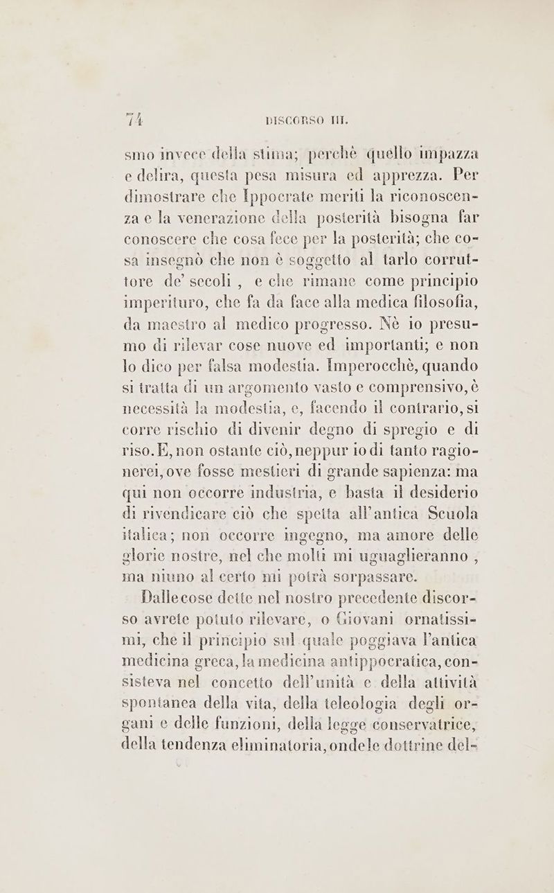 smo invece della stima; perché quello impazza e delira, questa pesa misura ed apprezza. Per dimostrare che Ippocrate meriti la riconoscen- za e la venerazione della posterità bisogna far conoscere che cosa fece per la posterità; che co- sa insegnò che non è soggetto al tarlo corrut- tore de’ secoli, e che rimane come principio imperituro, che fa da face alla medica filosofia, da maestro al medico progresso. Nè lo presu- mo di rilevar cose nuove ed importanti; e non lo dico per falsa modestia. Imperocchè, quando si tratta di un argomento vasto e comprensivo, è necessità la modestia, e, facendo 11 contrario, sl corre rischio di divenir degno di spregio e di riso.E, non ostante ciò, neppur io di tanto ragio- nerei, ove fosse mestieri di grande sapienza: ma qui non occorre industria, e basta 11 desiderio di rivendicare ciò che spetta all'antica Scuola italica; non occorre ingegno, ma amore delle glorie nostre, nel che molti mi uguaglieranno , ma niuno al certo mi potrà sorpassare. Dallecose dette nel nostro precedente discor- so avrete poluto rilevare, o Giovani ornatissi- mi, che il principio sul quale poggiava l’antica medicina greca, la medicina antippocratica, con- sisteva nel concetto dell’unmità e della attività spontanea della vita, della teleologia degli or- gani e delle funzioni, della legge conservatrice, della tendenza eliminatoria, ondele dottrine del-