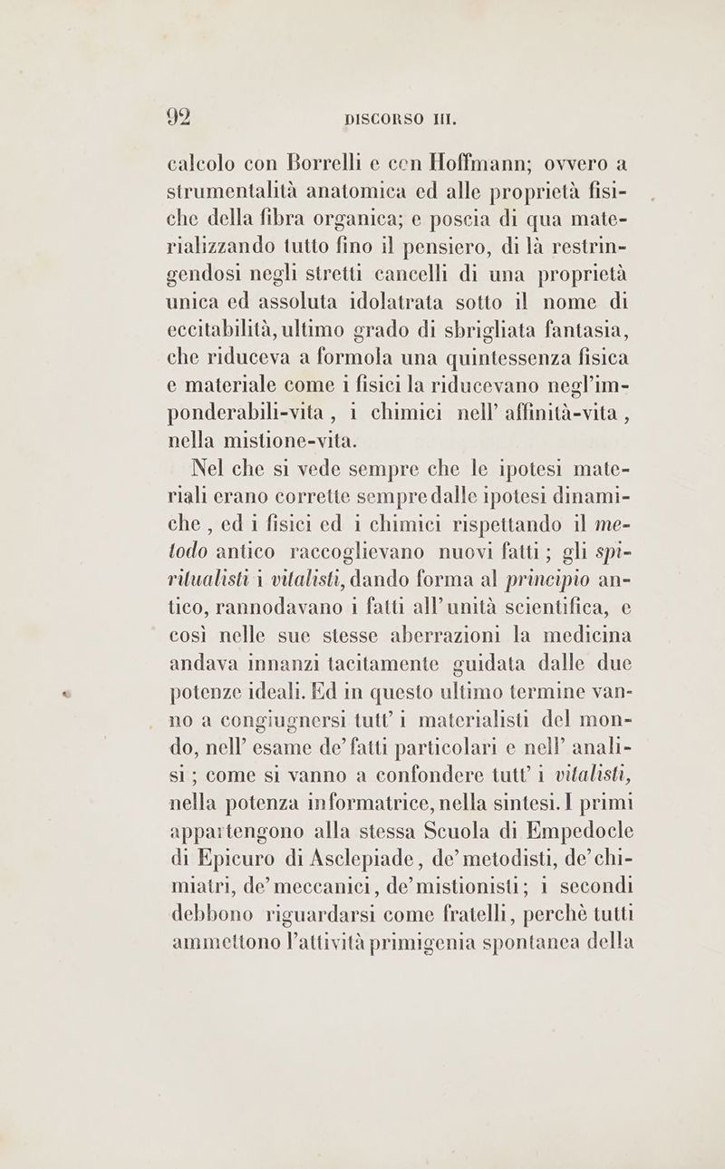 calcolo con Borrelli e con Hoffmann; ovvero a strumentalità anatomica ed alle proprietà fis- che della fibra organica; e poscia di qua mate- rializzando tutto fino il pensiero, di là restrin- gendosi negli stretti cancelli di una proprietà unica ed assoluta idolatrata sotto il nome di eccitabilità, ultimo grado di sbrigliata fantasia, che riduceva a formola una quintessenza fisica e materiale come 1 fisici la riducevano negl’im- ponderabili-vita , 1 chimici nell’ affinità-vita , nella mistione-vita. Nel che si vede sempre che le ipotesi mate- riali erano corrette sempre dalle ipotesi dinami- che , ed i fisici ed 1 chimici rispettando il me- todo antico raccoglievano nuovi fatti; gli spi- ruualisti 1 vitalisti, dando forma al principio an- tico, rannodavano 1 fatti all'unità scientifica, e così nelle sue stesse aberrazioni la medicina andava imnanzi tacitamente guidata dalle due potenze ideali. Ed in questo ultimo termine van- no a congiugnersi tutt 1 materialisti del mon- do, nell’ esame de’ fatti particolari e nell anali- sì; come si vanno a confondere tutt 1 vitalisti, nella potenza informatrice, nella sintesi. I primi appartengono alla stessa Scuola di Empedocle di Epicuro di Asclepiade, de’ metodisti, de’ chi- miatri, de’ meccanici, de’ mistionistl; 1 secondi debbono riguardarsi come fratelli, perchè tutti ammettono l’attività primigenia spontanea della