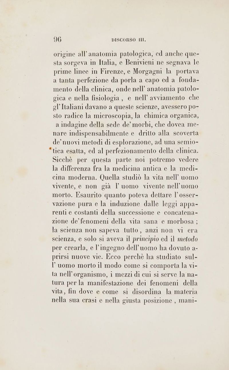origine all’anatomia patologica, ed anche que- sta sorgeva in Italia, e Benivieni ne segnava le prime linee in Firenze, e Morgagni la portava a tanta perfezione da porla a capo ed a fonda- mento della clinica, onde nell’ anatomia patolo- gica e nella fisiologia, e nell’ avviamento che gl’ Italiani davano a queste scienze, avessero po- sto radice la microscopia, la chimica organica, a indagine della sede de’ morbi, che dovea me- nare indispensabilmente e dritto alla scoverta de’ nuovi metodi di esplorazione, ad una semio- tica esatta, ed al perfezionamento della clinica. Sicchè per questa parte noi potremo vedere la differenza fra la medicina antica e la medi- cina moderna. Quella studiò la vita nell’ uomo vivente, e non già l uomo vivente nell'uomo morto. Esaurito quanto poteva dettare l’ osser- vazione pura e la induzione dalle leggi appa- renti e costanti della successione e concatena- zione de’ fenomeni della vita sana e morbosa ; la scienza non sapeva tutto, anzi non vi era scienza, e solo si aveva il principio ed 11 metodo per crearla, e l'ingegno dell’uomo ha dovuto a- prirsi nuove vie. Ecco perchè ha studiato sul- luomo morto il modo come si comporta la vi- ta nell’organismo, i mezzi di cui si serve la na- tura per la manifestazione dei fenomeni della vita, fin dove e come si disordina la materia nella sua crasi e nella giusta posizione , mani-