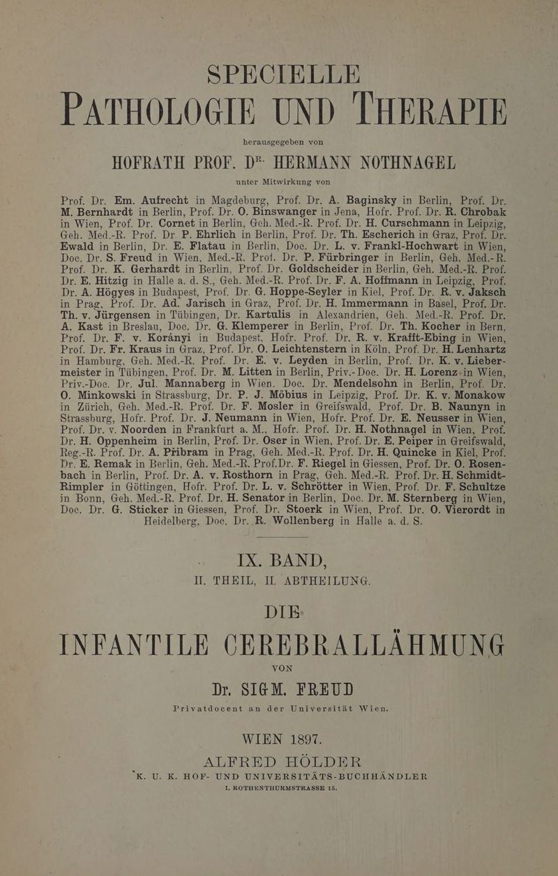SPECIELLE | PATHOLOGIE UND IHERAPIE herausgegeben von HOFRATH PROF. D“ HERMANN NOTHNAGEL unter Mitwirkung von Prof. Dr. Em. Aufrecht in Magdeburg, Prof. Dr. A. Baginsky in Berlin, Prof. Dr. M. Bernhardt in Berlin, Prof. Dr. O. Binswanger in Jena, Hofr. Prof. Dr. R. Chrobak in Wien, Prof. Dr. Cornet in Berlin, Gch. Med.-R. Prof. Dr. H. Curschmann in Leipzig, Geh. Med.-R. Prof. Dr. P. Ehrlich in Berlin, Prof. Dr. Th. Escherich in Graz, Prof. Dr. Ewald in Berlin, Dr. E. Flatau in Berlin, Doc. Dr. L. v. Frankl-Hochwart in Wien, Doc. Dr. S. Freud in Wien, Med.-R. Prof. Dr. P. Fürbringer in Berlin, Geh. Med.-R. Prof. Dr. K. Gerhardt in Berlin, Prof. Dr. Goldscheider in Berlin, Geh. Med.-R. Prof. Dr. E. Hitzig in Halle a. d. S., Geh. Med.-R. Prof. Dr. F. A. Hoffmann in Leipzig, Prof. Dr. A. Högyes in Budapest, Prof. Dr. G@. Hoppe-Seyler in Kiel, Prof. Dr. R. v. Jaksch in Prag, Prof. Dr. Ad. Jarisch in Graz, Prof. Dr. H. Immermann in Basel, Prof. Dr. Th. v. Jürgensen in Tübingen, Dr. Kartulis in Alexandrien, Geh. Med.-R. Prof. Dr. A. Kast in Breslau, Doe. Dr. G. Klemperer in Berlin, Prof. Dr. Th. Kocher in Bern, Prof. Dr. F. v. Koränyi in Budapest, Hofr. Prof. Dr. R. v. Krafit-Ebing in Wien, Prof. Dr. Fr. Kraus in Graz, Prof. Dr. O. Leichtenstern in Köln, Prof. Dr. H. Lenhartz in Hamburg, Geh. Med.-R. Prof. Dr. E. v. Leyden in Berlin, Prof. Dr. K. v. Lieber- meister in Tübingen, Prof. Dr. M. Litten in Berlin, Priv.-Doe. Dr. H. Lorenz:in Wien, Priv.-Doc. Dr. Jul. Mannaberg in Wien. Doc. Dr. Mendelsohn in Berlin, Prof. Dr. O0. Minkowski in Strassburg, Dr. P. J. Möbius in Leipzig, Prof. Dr. K. v. Monakow in Zürich, Geh. Med.-R. Prof. Dr. F. Mosler in Greifswald, Prof. Dr. B. Naunyn in Strassburg, Hofr. Prof. Dr. J. Neumann in Wien, Hofr. Prof. Dr. E. Neusser in Wien, Prof. Dr. v. Noorden in Frankfurt a. M., Hofr. Prof. Dr. H. Nothnagel in Wien, Prof. Dr. H. Oppenheim in Berlin, Prof. Dr. Oser in Wien, Prof. Dr. E. Peiper in Greifswald, Reg.-R. Prof. Dr. A. Pribram in Prag, Geh. Med.-R. Prof. Dr. H. Quincke in Kiel, Prof. Dr. E. Remak in Berlin, Geh. Med.-R. Prof.Dr. F. Riegel in Giessen, Prof. Dr. ©. Rosen- bach in Berlin, Prof. Dr. A. v. Rosthorn in Prag, Geh. Med.-R. Prof. Dr. H. Schmidt- Rimpler in Göttingen, Hofr. Prof. Dr. L. v. Schrötter in Wien, Prof. Dr. F. Schultze in Bonn, Geh. Med.-R. Prof. Dr. H. Senator in Berlin, Doc. Dr. M. Sternberg in Wien, Doc. Dr. G. Sticker in Giessen, Prof. Dr. Stoerk in Wien, Prof. Dr. O. Vierordt in Heidelberg, Doe. Dr..R. Wollenberg in Halle a. d. S. IX. BAND, 1. TIER SIT SABDEHTLUNG: DIE INFANTILE CEREBRALLÄHMUNG Dr. SIGM. FREUD Privatdocent an der Universität Wien. WIEN 1897. ALFRED HÖLDER X. U. K. HOF- UND UNIVERSITÄTS-BUCHHÄNDLER I. ROTHENTHURMSTRASSE 15.