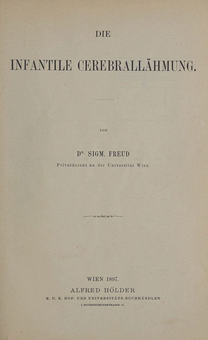 DIE INFANTILE CEREBRALLÄHMUNG. D“ SIGM. FREUD Privatdocent an der Universität Wien. WIEN 1897. ALFRED.HÖLDER K. U. K. HOF- UND UNIVERSITÄTS-BUCHHÄNDLER NTHURMSTRASSE 15