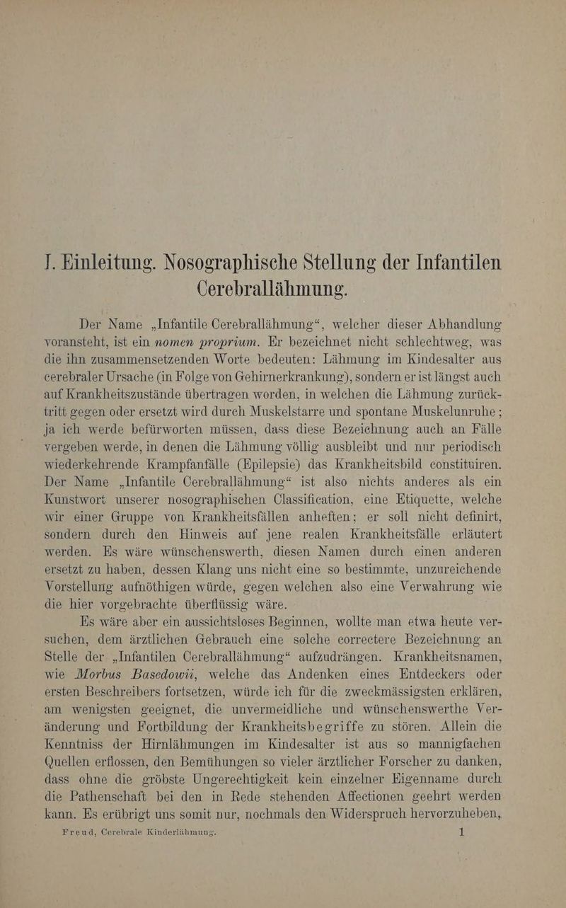 J. Einleitung. Nosographische Stellung der Infantilen Cerebrallähmung. Der Name „Infantile Cerebrallähmung“, welcher dieser Abhandlung voransteht, ist ein nomen proprium. Er bezeichnet nicht schlechtweg, was die ihn zusammensetzenden Worte bedeuten: Lähmung im Kindesalter aus cerebraler Ursache (in Folge von Gehirnerkrankung), sondern er ist längst auch auf Krankheitszustände übertragen worden, in welchen die Lähmung zurück- tritt gegen oder ersetzt wird durch Muskelstarre und spontane Muskelunruhe ; ja ich werde befürworten müssen, dass diese Bezeichnung auch an Fälle vergeben werde, in denen die Lähmung völlig ausbleibt und nur periodisch wiederkehrende Krampfanfälle (Epilepsie) das Krankheitsbild constituiren. Der Name „Infantile Cerebrallähmung“ ist also nichts anderes als ein Kunstwort unserer nosographischen Qlassification, eine Etiquette, welche wir einer Gruppe von Krankheitsfällen anheften; er soll nicht definirt, sondern durch den Hinweis auf jene realen Krankheitsfälle erläutert werden. Es wäre wünschenswerth, diesen Namen durch einen anderen ersetzt zu haben, dessen Klang uns nicht eine so bestimmte, unzureichende Vorstellung aufnöthigen würde, gegen welchen also eine Verwahrung wie die hier vorgebrachte überflüssig wäre. Es wäre aber ein aussichtsloses Beginnen, wollte man etwa heute ver- suchen, dem ärztlichen Gebrauch eine solche correctere Bezeichnung an Stelle der „Infantilen Cerebralläihmung“ aufzudrängen. Krankheitsnamen, wie Morbus Basedowii, welche das Andenken eines Entdeckers oder ersten Beschreibers fortsetzen, würde ich für die zweckmässigsten erklären, am wenigsten geeignet, die unvermeidliche und wünschenswerthe Ver- änderung und Fortbildung der Krankheitsbegriffe zu stören. Allein die Kenntniss der Hirnlähmungen im Kindesalter ist aus so mannigfachen Quellen erflossen, den Bemühungen so vieler ärztlicher Forscher zu danken, dass ohne die gröhste Ungerechtigkeit kein einzelner Eigenname durch die Pathenschaft bei den in Rede stehenden Affectionen geehrt werden kann. Es erübrigt uns somit nur, nochmals den. Widerspruch hervorzuheben, Freud, Cerebrale Kinderlähmung. al
