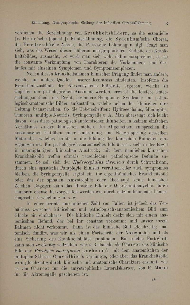 verdienen die Bezeichnung von Krankheitsbildern, so die essentielle (v. Heine’sche [spinale]) Kinderlähmung, die Sydenham’sche Chorea, die Friedreich’sche Ataxie, die Pott’sche Lähmung u. del. Fragt man sich, was das Wesen dieser höheren nosographischen Einheit, des Krank- heitsbildes, ausmacht, so wird man sich wohl dahin aussprechen, es sei die constante Verknüpfung von Charakteren des Vorkommens und Ver- laufes mit einzelnen Symptomen und Symptomeomplexen. Neben diesen Krankheitsnamen klinischer Prägung findet man andere, welche auf andere Quellen unserer Kenntniss hindeuten. Insoferne die Krankheitszustände des Nervensystems Präparate ergeben, welche zu Öbjecten der pathologischen Anatomie werden, erwirbt die letztere Unter- suchungsmethode das Recht, besondere Symptome, Syndrome und patho- logisch-anatomische Bilder aufzustellen, welche neben den klinischen ihre Geltung beanspruchen. So die Ueberschriften: Hydrocephalus, Meningitis, Tumoren, multiple Neuritis, Syringomyelie u. A. Man überzeugt sich leicht davon, dass diese pathologisch-anatomischen Einheiten in keinem einfachen Verhältniss zu den klinischen stehen. Im Allgemeinen entsprechen die anatomischen Entitäten einer Umordnung und Neugruppirung desselben Materiales, welches bereits in die Bildung der klinischen Einheiten ein- gegangen ist. Ein pathologisch-anatomisches Bild äussert sich in der Regel in mannigfaltigem klinischen Ausdruck; mit dem nämlichen klinischen Krankheitsbild treffen oftmals verschiedene pathologische Befunde zu- sammen. So soll sich der Hydrocephalus chronicus durch Schwachsinn, durch eine spastische Paraplegie klinisch verrathen oder auch symptomlos bleiben, die Syringomyelie ergibt ein ihr eigenthümliches Krankheitsbild oder das der spinalen Amyotrophie oder überhaupt keine klinischen Zeichen. Dagegen kann das klinische Bild der Querschnittsmyelitis durch Tumoren ebenso hervorgerufen werden wie durch entzündliche oder hämor- rhagische Erweichung u. 8. w. In einer bereits ansehnlichen Zahl von Fällen ist jedoch das Ver- hältniss zwischen klinischem und pathologisch-anatomischem Bild zum Glücke ein einfacheres. Die klinische Einheit deckt sich mit einem ana- tomischen Befund, der bei ihr eonstant vorkommt und ausser ihrem Rahmen nicht vorkommt. Dann ist das klinische Bild gleichzeitig ana- tomisch fundirt, was wir als einen Fortschritt der Nosographie und als eine Sicherung des Krankheitsbildes empfinden. Ein solcher Fortschritt kann sich zweizeitig vollziehen, wie z. B. damals, als Charcot das klinische Bild der Paralysie choröiforme Duchenne’s mit dem anatomischen der multiplen Sklerose Oruveilhier’s vereinigte, oder aber das Krankheitsbild wird gleichzeitig durch klinische und anatomische Charaktere erkannt, wie es von Charcot für die amyotrophische Lateralsklerose, von P. Marie für die Akromegalie geschehen ist. 1*#