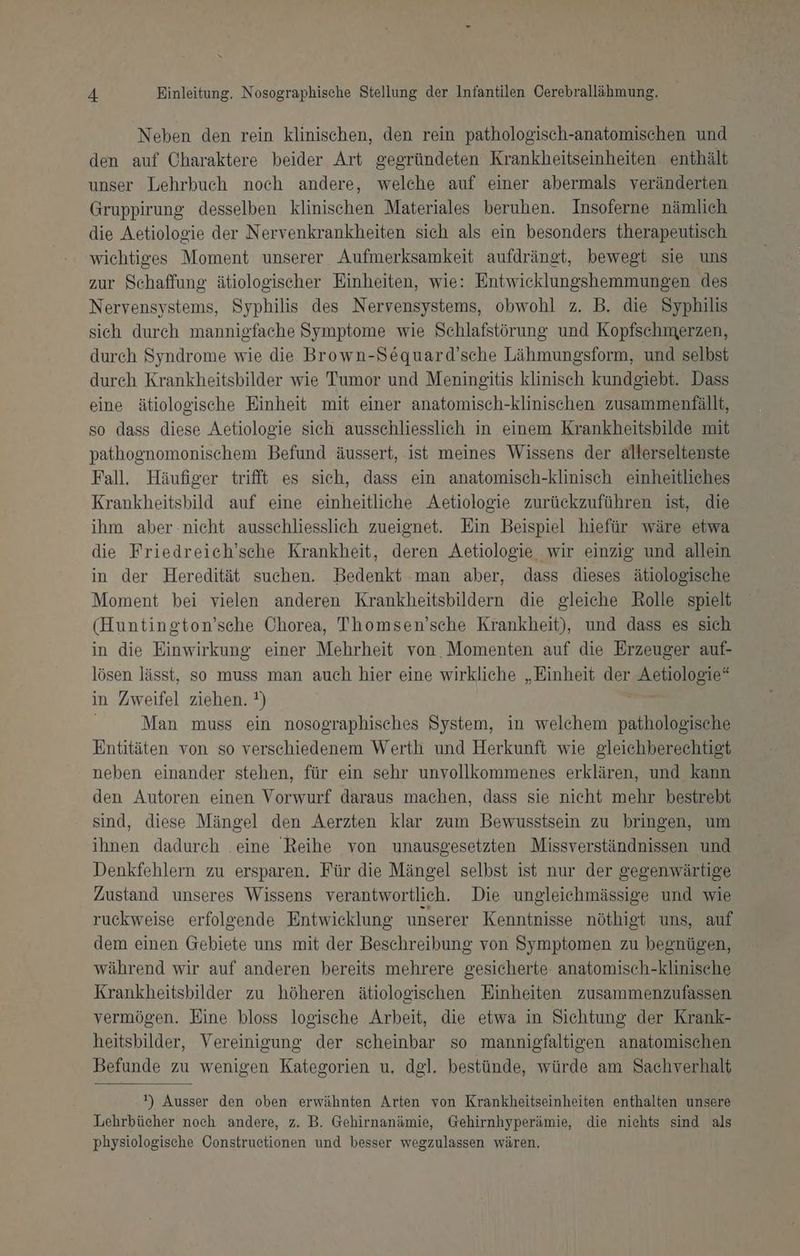 Neben den rein klinischen, den rein pathologisch-anatomischen und den auf Charaktere beider Art gegründeten Krankheitseinheiten enthält unser Lehrbuch noch andere, welche auf einer abermals veränderten Gruppirung desselben klinischen Materiales beruhen. Insoferne nämlich die Aetiologie der Nervenkrankheiten sich als ein besonders therapeutisch wichtiges Moment unserer Aufmerksamkeit aufdrängt, bewegt sie uns zur Schaffung ätiologischer Einheiten, wie: Entwicklungshemmungen des Nervensystems, Syphilis des Nervensystems, obwohl z. B. die Syphilis sich durch mannigfache Symptome wie Schlafstörung und Kopfschmerzen, durch Syndrome wie die Brown-Sequard’sche Lähmungsform, und selbst durch Krankheitsbilder wie Tumor und Meningsitis klinisch kundgiebt. Dass eine ätiologische Einheit mit einer anatomisch-klinischen zusammenfällt, so dass diese Aetiologie sich ausschliesslich in einem Krankheitsbilde mit pathognomonischem Befund äussert, ist meines Wissens der allerseltenste Fall. Häufiger trifft es sich, dass ein anatomisch-klinisch einheitliches Krankheitsbild auf eine einheitliche Aetiologie zurückzuführen ist, die ihm aber .nicht ausschliesslich zueignet. Ein Beispiel hiefür wäre etwa die Friedreich’sche Krankheit, deren Aetiologie wir einzig und allein in der Heredität suchen. Bedenkt man aber, dass dieses ätiologische Moment bei vielen anderen Krankheitsbildern die gleiche Rolle spielt (Huntington’sche Chorea, Thomsen’sche Krankheit), und dass es sich in die Einwirkung einer Mehrheit von. Momenten auf die Erzeuger auf- lösen lässt, so muss man auch hier eine wirkliche „Einheit der Aetiologie* in Zweifel ziehen. !) Man muss ein nosographisches System, in welchem pathologische Entitäten von so verschiedenem Werth und Herkunft wie gleichberechtigt neben einander stehen, für ein sehr unvollkommenes erklären, und kann den Autoren einen Vorwurf daraus machen, dass sie nicht mehr bestrebt sind, diese Mängel den Aerzten klar zum Bewusstsein zu bringen, um ihnen dadurch eine Reihe von wunausgesetzten Missverständnissen und Denkfehlern zu ersparen. Für die Mängel selbst ist nur der gegenwärtige Zustand unseres Wissens verantwortlich. Die ungleichmässige und wie ruckweise erfolgende Entwicklung unserer Kenntnisse nöthigt uns, auf dem einen Gebiete uns mit der Beschreibung von Symptomen zu begnügen, während wir auf anderen bereits mehrere gesicherte anatomisch-klinisehe Krankheitsbilder zu höheren ätiologischen Einheiten zusammenzufassen vermögen. Eine bloss logische Arbeit, die etwa in Sichtung der Krank- heitsbilder, Vereinigung der scheinbar so mannigfaltigen anatomischen Befunde zu wenigen Kategorien u. dgl. bestünde, würde am Sachverhalt ') Ausser den oben erwähnten Arten von Krankheitseinheiten enthalten unsere Lehrbücher noch andere, z. B. Gehirnanämie, Gehirnhyperämie, die nichts sind als physiologische Constructionen und besser wegzulassen wären.