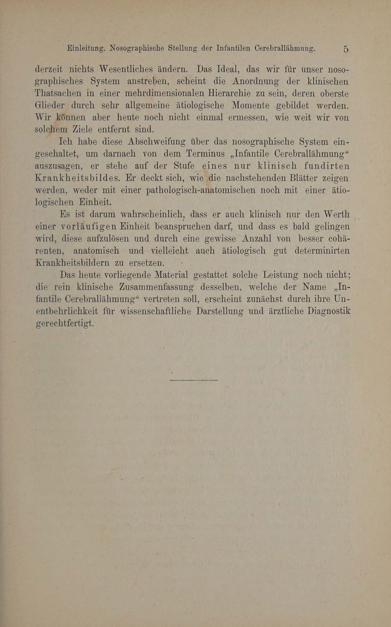 derzeit nichts Wesentliches ändern. Das Ideal, das wir für unser noso- graphisches System anstreben, scheint die Anordnung der klinischen Thatsachen in einer mehrdimensionalen Hierarchie zu sein, deren oberste Glieder durch sehr allgemeine ätiologische Momente gebildet werden. Wir können aber heute noch nicht einmal ermessen, wie weit wir von solchem Ziele entfernt sind. Ich habe diese Abschweifung über das nosographische System ein- geschaltet, um darnach von- dem Terminus „Infantile Cerebrallähmung‘“ auszusagen, er stehe auf der Stufe eines nur klinisch fundirten Krankheitsbildes. Er deckt sich, wie die nachstehenden Blätter zeigen werden, weder mit einer pathologisch-anatomischen noch mit einer ätio- logischen Einheit. Es ist darum wahrscheinlich, dass er auch klinisch nur den Werth einer vorläufigen Einheit beanspruchen darf, und dass es bald gelingen wird, diese aufzulösen und durch eine gewisse Anzahl von besser cohä- renten, anatomisch und vielleicht auch ätiologisch gut determinirten Krankheitsbildern zu ersetzen. Das heute vorliegende Material gestattet solche Leistung noch nicht; die rein klinische Zusammenfassung desselben, welche der Name „In- fantile Cerebrallähmung“ vertreten soll, erscheint zunächst durch ihre Un- entbehrlichkeit für wissenschaftliche Darstellung und ärztliche Diagnostik gerechtfertigt.