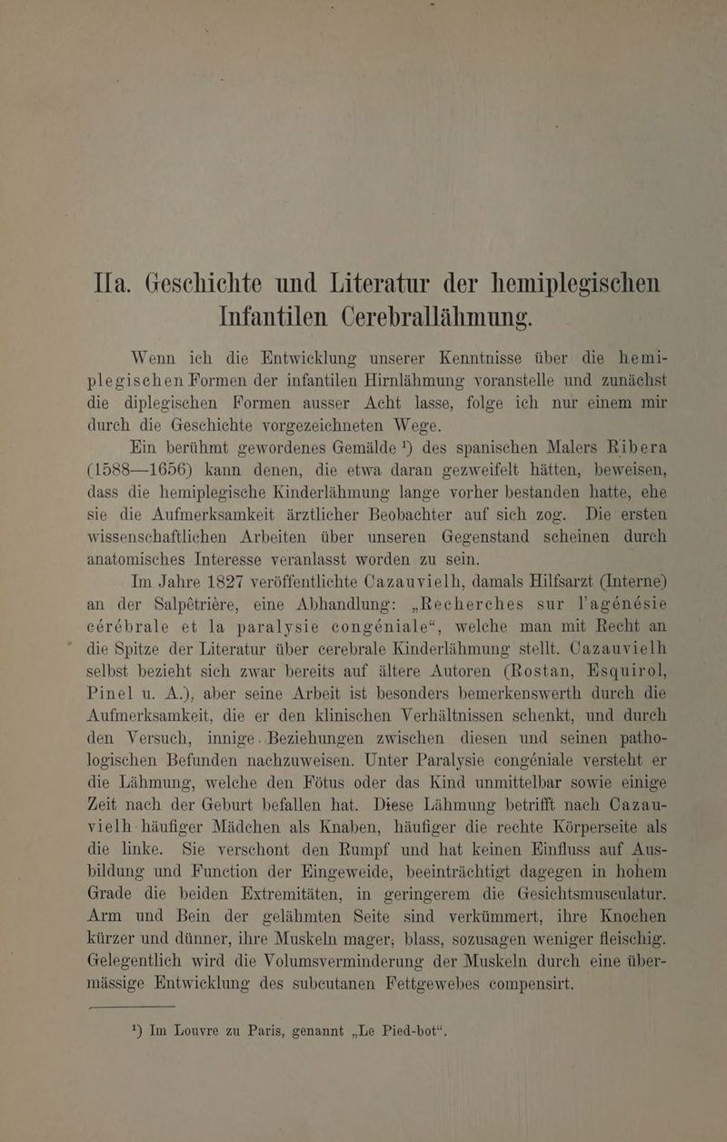 Ifa. Geschichte und Literatur der hemiplegischen Infantilen Cerebrallähmung. Wenn ich die Entwicklung unserer Kenntnisse über die hemi- plegischen Formen der infantilen Hirnlähmung: voranstelle und zunächst die diplegischen Formen ausser Acht lasse, folge ich nur einem mir durch die Geschichte vorgezeichneten Wege. Ein berühmt gewordenes Gemälde !) des spanischen Malers Ribera (1588—1656) kann denen, die etwa daran gezweifelt hätten, beweisen, dass die hemiplegische Kinderlähmung lange vorher bestanden hatte, ehe sie die Aufmerksamkeit ärztlicher Beobachter auf sich zog. Die ersten wissenschaftlichen Arbeiten über unseren Gegenstand scheinen durch anatomisches Interesse veranlasst worden zu sein. Im Jahre 1827 veröffentlichte Cazauvielh, damals Hilfsarzt (Interne) an der Salp£triere, eine Abhandlung: „Recherches sur l’agen6sie cerebrale et la paralysie congeniale“, welche man mit Recht an die Spitze der Literatur über cerebrale Kinderlähmung stellt. Cazauvielh selbst bezieht sich zwar bereits auf ältere Autoren (Rostan, Esquirol, Pinel u. A.), aber seine Arbeit ist besonders bemerkenswerth durch die Aufmerksamkeit, die er den klinischen Verhältnissen schenkt, und durch den Versuch, innige. Beziehungen zwischen diesen und seinen patho- logischen Befunden nachzuweisen. Unter Paralysie congeniale versteht er die Lähmung, welche den Fötus oder das Kind unmittelbar sowie einige Zeit nach der Geburt befallen hat. Diese Lähmung betrifft nach Cazau- vielh häufiger Mädchen als Knaben, häufiger die rechte Körperseite als die linke. Sie verschont den Rumpf und hat keinen Einfluss auf Aus- bildung und Function der Eingeweide, beeinträchtigt dagegen in hohem Grade die beiden Extremitäten, in geringerem die Gesichtsmuseulatur. Arm und Bein der gelähmten Seite sind verkümmert, ihre Knochen kürzer und dünner, ihre Muskeln mager; blass, sozusagen weniger fleischig. Gelegentlich wird die Volumsverminderung der Muskeln durch eine über- mässige Entwicklung des subeutanen Fettgewebes compensirt. !) Im Louvre zu Paris, genannt „Le Pied-bot“.