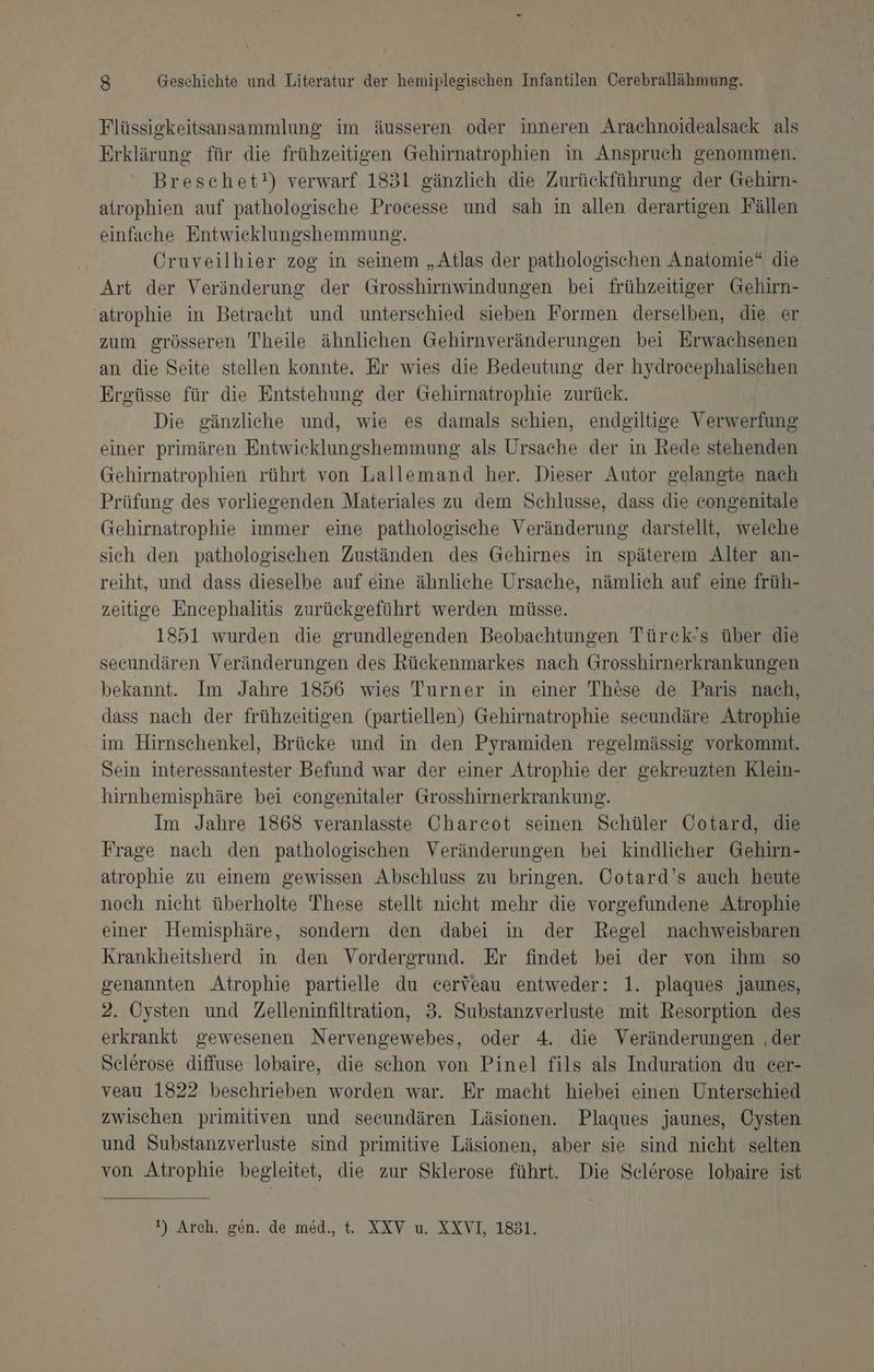 Flüssigkeitsansammlung im äusseren oder inneren Arachnoidealsack als Erklärung für die frühzeitigen Gehirnatrophien in Anspruch genommen. Breschet!) verwarf 1831 gänzlich die Zurückführung der Gehirn- atrophien auf pathologische Processe und sah in allen derartigen Fällen einfache Entwicklungshemmung. Cruveilhier zog in seinem „Atlas der pathologischen Anatomie“ die Art der Veränderung der Grosshirnwindungen bei frühzeitiger Gehirn- atrophie in Betracht und unterschied sieben Formen derselben, die er zum grösseren Theile ähnlichen Gehirnveränderungen bei Erwachsenen an die Seite stellen konnte. Er wies die Bedeutung der hydrocephalischen Ergüsse für die Entstehung der Gehirnatrophie zurück. Die gänzliche und, wie es damals schien, endgiltige Verwerfung einer primären Entwicklungshemmung als Ursache der in Rede stehenden Gehirnatrophien rührt von Lallemand her. Dieser Autor gelangte nach Prüfung des vorliegenden Materiales zu dem Schlusse, dass die congenitale Gehirnatrophie immer eine pathologische Veränderung darstellt, welche sich den pathologischen Zuständen des Gehirnes in späterem Alter an- reiht, und dass dieselbe auf eine ähnliche Ursache, nämlich auf eine früh- zeitige Encephalitis zurückgeführt werden müsse. 1851 wurden die grundlegenden Beobachtungen Türck’s über die secundären Veränderungen des Rückenmarkes nach Grosshirnerkrankungen bekannt. Im Jahre 1856 wies Turner in einer These de Paris nach, dass nach der frühzeitigen (partiellen) Gehirnatrophie secundäre Atrophie im Hirnschenkel, Brücke und in den Pyramiden regelmässig vorkommt. Sein interessantester Befund war der einer Atrophie der gekreuzten Klein- hirnhemisphäre bei congenitaler Grosshirnerkrankung. Im Jahre 1868 veranlasste Charcot seinen Schüler Cotard, die Frage nach den pathologischen Veränderungen bei kindlicher Gehirn- atrophie zu einem gewissen Abschluss zu bringen. Cotard’s auch heute noch nicht überholte These stellt nicht mehr die vorgefundene Atrophie einer Hemisphäre, sondern den dabei in der Regel nachweisbaren Krankheitsherd in den Vordergrund. Er findet bei der von ihm so genannten Atrophie partielle du cerveau entweder: 1. plaques jaunes, 2. Cysten und Zelleninfiltration, 3. Substanzverluste mit Resorption des erkrankt gewesenen Nervengewebes, oder 4. die Veränderungen ‚der Selerose diffuse lobaire, die schon von Pinel fils als Induration du cer- veau 1822 beschrieben worden war. Er macht hiebei einen Unterschied zwischen primitiven und secundären Läsionen. Plaques jaunes, Oysten und Substanzverluste sind primitive Läsionen, aber sie sind nicht selten von Atrophie begleitet, die zur Sklerose führt. Die Sclerose lobaire ist 1). Arch. gen. de med., t. XXV u. XXVI, 1831.