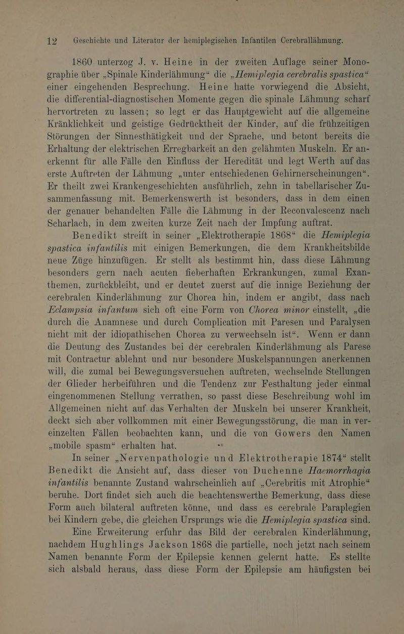 1860 unterzog J. v. Heine in der zweiten Auflage seiner Mono- graphie über „Spinale Kinderlähmung“ die „Hemiplegia cerebralis spastica“ einer eingehenden Besprechung. Heine hatte vorwiegend die Absicht, die differential-diagnostischen Momente gegen die spinale Lähmung scharf hervortreten zu lassen; so legt er das Hauptgewicht auf die allgemeine Kränklichkeit und geistige Gedrücktheit der Kinder, auf die frühzeitigen Störungen der Sinnesthätiekeit und der Sprache, und betont bereits die Erhaltung der elektrischen Erregbarkeit an den gelähmten Muskeln. Er an- erkennt für alle Fälle den Einfluss der Heredität und legt Werth auf das erste Auftreten der Lähmung „unter entschiedenen Gehirnerscheinungen“. Er theilt zwei Krankengeschichten ausführlich, zehn in tabellarischer Zu- sammenfassung mit. Bemerkenswerth ist besonders, dass in dem einen der genauer behandelten Fälle die Lähmung in der Reconvalescenz nach Scharlach, in dem zweiten kurze Zeit nach der Impfung auftrat. Benedikt streift in seiner „Elektrotherapie 1868“ die Hemiplegia spastica infantilis mit einigen Bemerkungen, die dem Krankheitsbilde neue Züge hinzufügen. Er stellt als bestimmt hin, dass diese Lähmung besonders gern nach acuten fieberhaften Erkrankungen, zumal Exan- themen, zurückbleibt, und er deutet zuerst auf die innige Beziehung der cerebralen Kinderlähmung zur Chorea hin, indem er angibt, dass nach Eclampsia infantum sich oft eine Form von Chorea minor einstellt, „die durch die Anamnese und durch Complication mit Paresen und Paralysen nicht mit der idiopathischen Chorea zu verwechseln ist“. Wenn er dann die Deutung des Zustandes bei der cerebralen Kinderlähmung als Parese mit Contractur ablehnt und nur besondere Muskelspannungen anerkennen will, die zumal bei Bewegungsversuchen auftreten, wechselnde Stellungen der Glieder herbeiführen und die Tendenz zur Festhaltung jeder einmal eingenommenen Stellung verrathen, so passt diese Beschreibung wohl im Allgemeinen nicht auf. das Verhalten der Muskeln bei unserer Krankheit, deckt sich aber vollkommen mit einer Bewegungsstörung, die man in ver- einzelten Fällen beobachten kann, und die von Gowers den Namen „mobile spasm“ erhalten hat. “ In seiner „Nervenpathologie und Elektrotherapie 1874“ stellt Benedikt die Ansicht auf, dass dieser von Duchenne Haemorrhagia infantilis benannte Zustand wahrscheinlich auf „Cerebritis mit Atrophie“ beruhe. Dort findet sich auch die beachtenswerthe Bemerkung, dass diese Form auch bilateral auftreten könne, und dass es cerebrale Paraplegien bei Kindern gebe, die gleichen Ursprungs wie die Hemiplegia spastica sind. Eine Erweiterung erfuhr das Bild der cerebralen Kinderlähmung, nachdem Hughlings Jackson 1868 die partielle, noch jetzt nach seinem Namen benannte Form der Epilepsie kennen gelernt hatte. Es stellte sich alsbald heraus, dass diese Form der Epilepsie am häufigsten bei