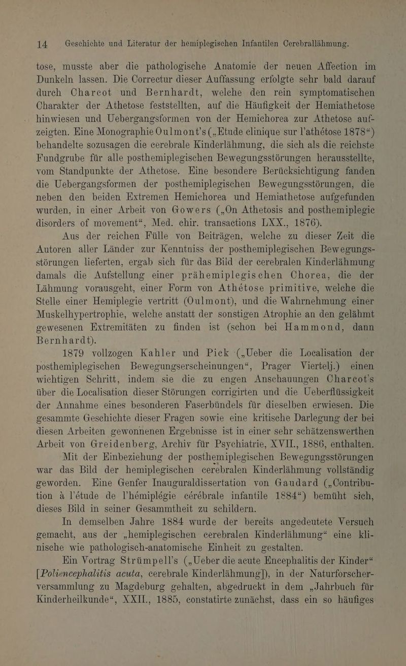 tose, musste aber die pathologische Anatomie der neuen Affection im Dunkeln lassen. Die Correctur dieser Auffassung erfolgte sehr bald darauf durch Charcot und Bernhardt, welche den rein symptomatischen Charakter der Athetose feststellten, auf die Häufigkeit der Hemiathetose hinwiesen und Uebergangsformen von der Hemichorea zur Athetose auf- zeigten. Eine Monographie Oulmont’s („Etude elinique sur l’athetose 1878“) behandelte sozusagen die cerebrale Kinderlähmung, die sich als die reichste Fundgrube für alle posthemiplegischen Bewegungsstörungen herausstellte, vom Standpunkte der Athetose. Eine besondere Berücksichtigung fanden die Uebergangsformen der posthemipleeischen Bewegungsstörungen, die neben den beiden Extremen Hemichorea und Hemiathetose aufgefunden wurden, in einer Arbeit von Gowers („On Athetosis and posthemiplegie disorders of movement“, Med. chir. transaetions LXX., 1876). Aus der reichen Fülle von Beiträgen, welche zu dieser Zeit die Autoren aller Länder zur Kenntniss der posthemiplegischen Bewegungs- störungen lieferten, ergab sich für das Bild der eerebralen Kinderlähmung damals die Aufstellung einer prähemiplegischen Chorea, die der Lähmung vorausgeht, einer Form von Athötose primitive, welche die Stelle einer Hemiplegie vertritt (Oulmont), und die Wahrnehmung einer Muskelhypertrophie, welche anstatt der sonstigen Atrophie an den gelähmt gewesenen Extremitäten zu finden ist (schon bei Hammond, dann Bernhardt). 1879 vollzogen Kahler und Pick („Ueber die Localisation der posthemiplegischen Bewegungserscheinungen“, Prager Viertelj.) einen wichtigen Sehritt, indem sie die zu engen Anschauungen Chareot's über die Localisation dieser Störungen corrigirten und die Ueberflüssigkeit der Annahme eines besonderen Faserbündels für dieselben erwiesen. Die gesammte Geschichte dieser Fragen sowie eine kritische Darlegung der bei diesen Arbeiten gewonnenen Ergebnisse ist in einer sehr schätzenswerthen Arbeit von Greidenberg, Archiv für Psychiatrie, XVII, 1886, enthalten. Mit der Einbeziehung der posthemiplegischen Bewegungsstörungen war das Bild der hemiplegischen cerebralen Kinderlähmung vollständig geworden. Eine Genfer Inauguraldissertation von Gaudard („Contribu- tion &amp; l’etude de l’hemiplegie cerebrale infantile 1884*) bemüht sich, dieses Bild in seiner Gesammtheit zu schildern. In demselben Jahre 1884 wurde der bereits angedeutete Versuch gemacht, aus der „hemiplegischen cerebralen Kinderlähmung“ eine kli- nische wie pathologisch-anatomische Einheit zu gestalten. Ein Vortrag Strümpell’s („Ueber die acute Encephalitis der Kinder“ [Poliencephalitis acuta, cerebrale Kinderlähmung]), in der Naturforscher- versammlung zu Magdeburg gehalten, abgedruckt in dem „Jahrbuch für Kinderheilkunde“, XXIIL., 1885, constatirte zunächst, dass ein so häufiges