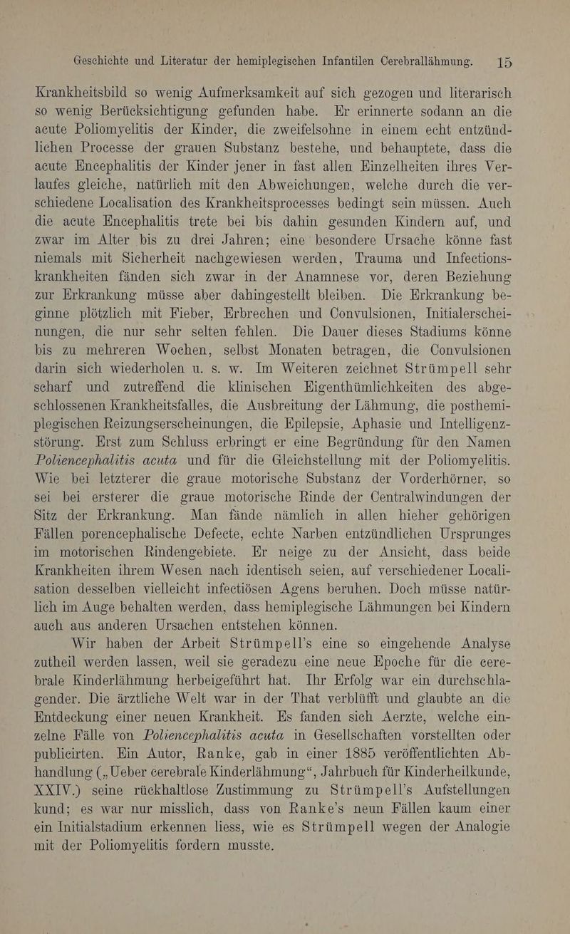 Krankheitsbild so wenig Aufmerksamkeit auf sich gezogen und literarisch so wenig Berücksichtigung gefunden habe. Er erinnerte sodann an die acute Poliomyelitis der Kinder, die zweifelsohne in einem echt entzünd- lichen Processe der grauen Substanz bestehe, und behauptete, dass die acute Encephalitis der Kinder jener in fast allen Einzelheiten ihres Ver- laufes gleiche, natürlich mit den Abweichungen, welche durch die ver- schiedene Localisation des Krankheitsprocesses bedingt sein müssen. Auch die acute Encephalitis trete bei bis dahin gesunden Kindern auf, und zwar im Alter bis zu drei Jahren; eine besondere Ursache könne fast niemals mit Sicherheit nachgewiesen werden, Trauma und Infeetions- krankheiten fänden sich zwar in der Anamnese vor, deren Beziehung zur Erkrankung müsse aber dahingestellt bleiben. Die Erkrankung be- ginne plötzlich mit Fieber, Erbrechen und Convulsionen, Initialerschei- nungen, die nur sehr selten fehlen. Die Dauer dieses Stadiums könne bis zu mehreren Wochen, selbst Monaten betragen, die Convulsionen darin sich wiederholen u. s. w. Im Weiteren zeichnet Strümpell sehr scharf und zutreffend die klinischen Eigenthümlichkeiten des abge- schlossenen Krankheitsfalles, die Ausbreitung der Lähmung, die posthemi- plegischen Reizungserscheinungen, die Epilepsie, Aphasie und Intelligenz- störung. Erst zum Schluss erbringt er eine Begründung für den Namen Poliencephalitis acuta und für die Gleichstellung mit der Poliomyelitis. Wie bei letzterer die graue motorische Substanz der Vorderhörner, so sei bei ersterer die graue motorische Rinde der ÖOentralwindungen der Sitz der Erkrankung. Man fände nämlich in allen hieher gehörigen Fällen porencephalische Defecte, echte Narben entzündlichen Ursprunges im motorischen Rindengebiete. Er neige zu der Ansicht, dass beide Krankheiten ihrem Wesen nach identisch seien, auf verschiedener Locali- sation desselben vielleicht infectiösen Agens beruhen. Doch müsse natür- lich im Auge behalten werden, dass hemipleeische Lähmungen bei Kindern auch aus anderen Ursachen entstehen können. Wir haben der Arbeit Strümpell’s eine so eingehende Analyse zutheil werden lassen, weil sie geradezu eine neue Epoche für die cere- brale Kinderlähmung herbeigeführt hat. Ihr Erfolg war ein durchschla- sender. Die ärztliche Welt war in der That verblüfft und glaubte an die Entdeckung einer neuen Krankheit. Es fanden sich Aerzte, welche ein- zelne Fälle von Poliencephalitis acuta in Gesellschaften vorstellten oder publieirten. Ein Autor, Ranke, gab in einer 1885 veröffentlichten Ab- handlung („Ueber cerebrale Kinderlähmung“, Jahrbuch für Kinderheilkunde, XXIV.) seine rückhaltlose Zustimmung zu Strümpell’s Aufstellungen kund; es war nur misslich, dass von Ranke’s neun Fällen kaum einer ein Initialstadium erkennen liess, wie es Strümpell wegen der Analogie mit der Poliomyelitis fordern musste.