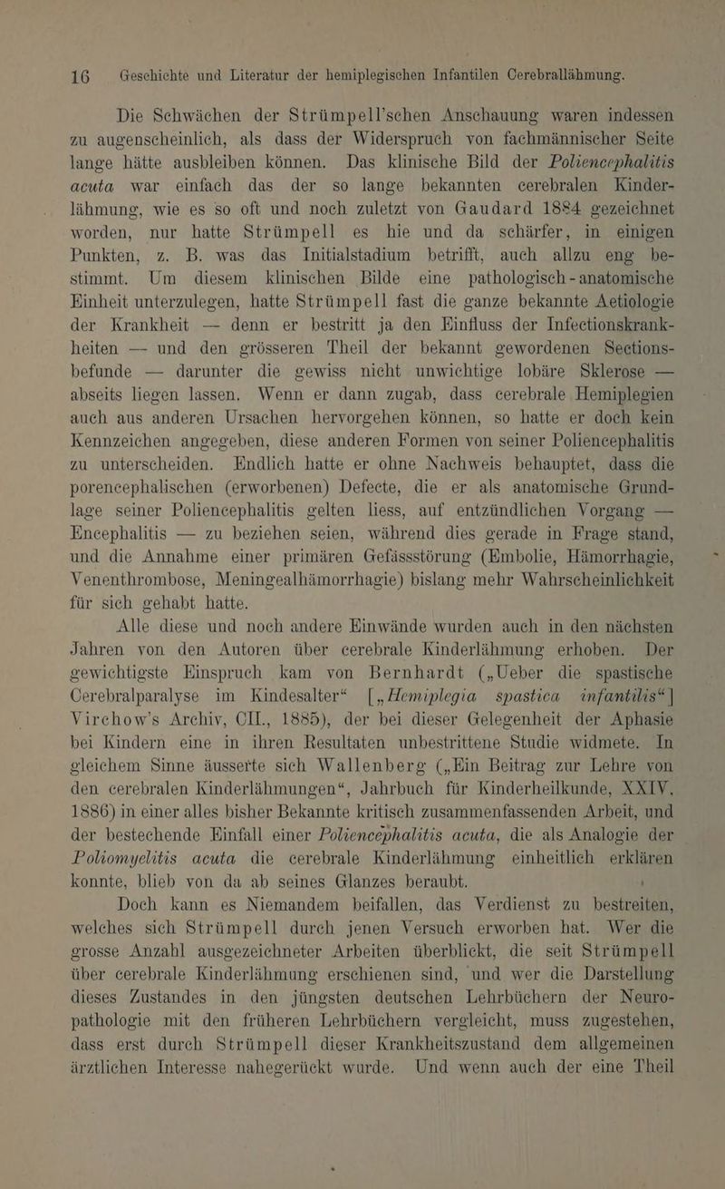 Die Schwächen der Strümpell’schen Anschauung waren indessen zu augenscheinlich, als dass der Widerspruch von fachmännischer Seite lange hätte ausbleiben können. Das klinische Bild der Poliencephalitis acuta war einfach das der so lange bekannten cerebralen Kinder- lähmung, wie es so oft und noch zuletzt von Gaudard 1884 gezeichnet worden, nur hatte Strümpell es hie und da schärfer, in einigen Punkten, z. B. was das Initialstadium betrifit, auch allzu eng be- stimmt. Um diesem klinischen Bilde eine pathologisch - anatomische Einheit unterzulegen, hatte Strümpell fast die ganze bekannte Aetiologie der Krankheit — denn er bestritt ja den Einfluss der Infeetionskrank- heiten — und den grösseren Theil der bekannt gewordenen Seections- befunde — darunter die gewiss nicht unwichtige lobäre Sklerose — abseits liegen lassen. Wenn er dann zugab, dass cerebrale Hemiplegien auch aus anderen Ursachen hervorgehen können, so hatte er doch kein Kennzeichen angegeben, diese anderen Formen von seiner Poliencephalitis zu unterscheiden. Endlich hatte er ohne Nachweis behauptet, dass die porencephalischen (erworbenen) Defeete, die er als anatomische Grund- lage seiner Poliencephalitis gelten liess, auf entzündlichen Vorgang — Encephalitis — zu beziehen seien, während dies gerade in Frage stand, und die Annahme einer primären Gefässstörung (Embolie, Hämorrhagie, Venenthrombose, Meningealhämorrhagie) bislang mehr Wahrscheinlichkeit für sich gehabt hatte. Alle diese und noch andere Einwände wurden auch in den nächsten Jahren von den Autoren über cerebrale Kinderlähmung erhoben. Der gewichtigste Einspruch kam von Bernhardt („Ueber die spastische Öerebralparalyse im Kindesalter“ [„ZAemiplegia spastiew infantilis“ ] Virchow’s Archiv, OH., 1885), der bei dieser Gelegenheit der Aphasie bei Kindern eine in ihren Resultaten unbestrittene Studie widmete. In gleichem Sinne äusserte sich Wallenberg („Ein Beitrag zur Lehre von den cerebralen Kinderlähmungen“, Jahrbuch für Kinderheilkunde, XXIV, 1386) in einer alles bisher Bekannte kritisch zusammenfassenden Arbeit, und der bestechende Einfall einer Poliencephalitis acuta, die als Analogie der Poliomyelitis acuta die cerebrale Kinderlähmung einheitlich erklären konnte, blieb von da ab seines Glanzes beraubt. | Doch kann es Niemandem beifallen, das Verdienst zu bestreiten, welches sich Strümpell durch jenen Versuch erworben hat. Wer die grosse Anzahl ausgezeichneter Arbeiten überblickt, die seit Strümpell über cerebrale Kinderlähmung erschienen sind, und wer die Darstellung dieses Zustandes in den jüngsten deutschen Lehrbüchern der Neuro- pathologie mit den früheren Lehrbüchern vergleicht, muss zugestehen, dass erst durch Strümpell dieser Krankheitszustand dem allgemeinen ärztlichen Interesse nahegerückt wurde. Und wenn auch der eine Theil