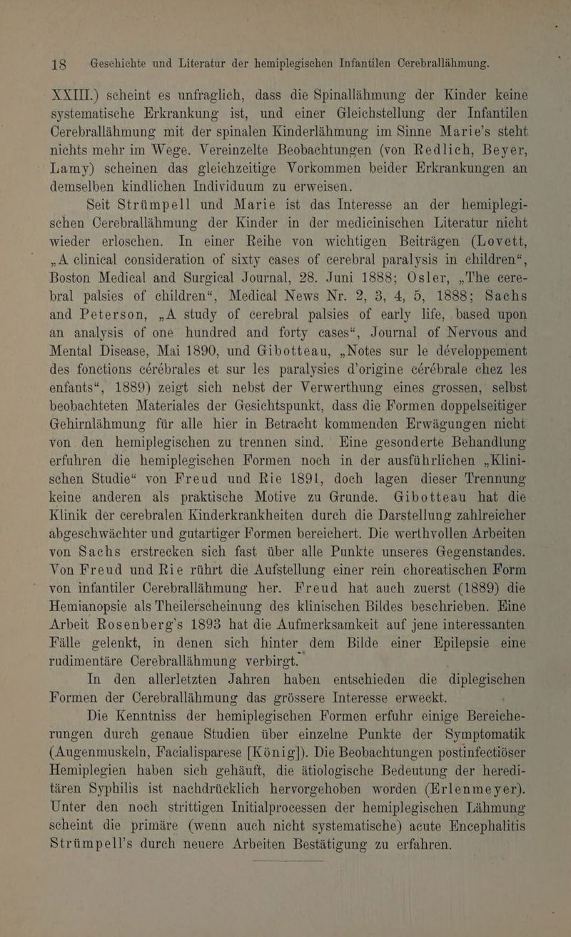 XXI) scheint es unfraglich, dass die Spinallähmung der Kinder keine systematische Erkrankung ist, und einer Gleichstellung der Infantilen Öerebrallähmung mit der spinalen Kinderlähmung im Sinne Marie’s steht nichts mehr im Wege. Vereinzelte Beobachtungen (von Redlich, Beyer, ‘ Lamy) scheinen das gleichzeitige Vorkommen beider Erkrankungen an demselben kindlichen Individuum zu erweisen. Seit Strümpell und Marie ist das Interesse an der hemiplegi- schen Cerebralläihmung der Kinder in der medicinischen Literatur nicht wieder erloschen. In einer Reihe von wichtigen Beiträgen (Lovett, „A elinical eonsideration of sixty cases of cerebral paralysis in children“, Boston Medical and Surgical Journal, 28. Juni 1888; Ösler, „The cere- bral palsies of children“, Medical News Nr. 2, 3, 4, 5, 1888; Sachs and Peterson, „A study of cerebral palsies of early life, based upon an analysis of one hundred and forty cases“, Journal of Nervous and Mental Disease, Mai 1890, und Gibotteau, „Notes sur le developpement des fonetions cerebrales et sur les paralysies d’origine cerebrale chez les enfants*, 1889) zeigt sich nebst der Verwerthung eines grossen, selbst beobachteten Materiales der Gesichtspunkt, dass die Formen doppelseitiger Gehirnläihmung für alle hier in Betracht kommenden Erwägungen nicht von. den hemiplegischen zu trennen sind. Eine gesonderte Behandlung erfuhren die hemiplegischen Formen noch in der ausführlichen „Klini- schen Studie“ von Freud und Rie 1891, doch lagen dieser Trennung keine anderen als praktische Motive zu Grunde. Gibotteau hat die Klinik der cerebralen Kinderkrankheiten durch die Darstellung zahlreicher abgeschwächter und gutartiger Formen bereichert. Die werthvollen Arbeiten von Sachs erstrecken sich fast über alle Punkte unseres Gegenstandes. Von Freud und Rie rührt die Aufstellung einer rein choreatischen Form von infantiler Cerebralläihmung her. Freud hat auch zuerst (1889) die Hemianopsie als Theilerscheinung des klinischen Bildes beschrieben. Eine Arbeit Rosenberg's 1893 hat die Aufmerksamkeit auf jene interessanten Fälle gelenkt, in denen sich hinter dem Bilde einer Epilepsie eine rudimentäre Cerebrallähmung verbirgt. In den allerletzten Jahren haben entschieden die diplegischen Formen der Öerebralläihmung das grössere Interesse erweckt. Die Kenntniss der hemiplegischen Formen erfuhr einige Bereiche- rungen durch genaue Studien über einzelne Punkte der Symptomatik (Augenmuskeln, Faeialisparese [König]). Die Beobachtungen postinfectiöser Hemiplegien haben sich gehäuft, die ätiologische Bedeutung der heredi- tären Syphilis ist nachdrücklich hervorgehoben worden (Erlenmeyer). Unter den noch strittigen Initialprocessen der hemiplegischen Lähmung scheint die primäre (wenn auch nicht systematische) acute Encephalitis Strümpell’s durch neuere er BSH DS zu erfahren.