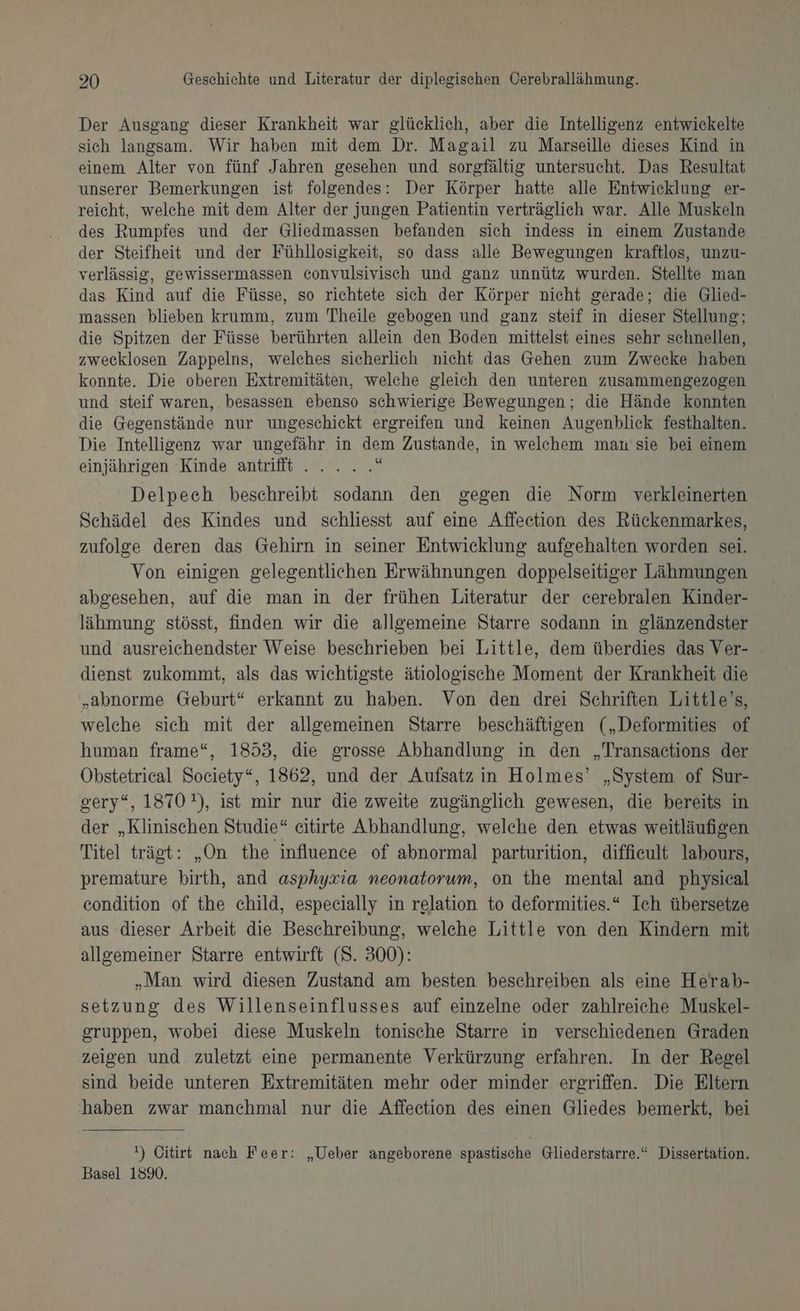 Der Ausgang dieser Krankheit war glücklich, aber die Intelligenz entwickelte sich langsam. Wir haben mit dem Dr. Magail zu Marseille dieses Kind in einem Alter von fünf Jahren gesehen und sorgfältig untersucht. Das Resultat unserer Bemerkungen ist folgendes: Der Körper hatte alle Entwicklung er- reicht, welche mit dem Alter der jungen Patientin verträglich war. Alle Muskeln des Rumpfes und der Gliedmassen befanden sich indess in einem Zustande der Steifheit und der Fühllosigkeit, so dass alle Bewegungen kraftlos, unzu- verlässig, gewissermassen convulsivisch und ganz unnütz wurden. Stellte man das Kind auf die Füsse, so richtete sich der Körper nicht gerade; die Glied- massen blieben krumm, zum Theile gebogen und ganz steif in dieser Stellung; die Spitzen der Füsse berührten allein den Boden mittelst eines sehr schnellen, zwecklosen Zappelns, welches sicherlich nicht das Gehen zum Zwecke haben konnte. Die oberen Extremitäten, welche gleich den unteren zusammengezogen und steif waren, besassen ebenso schwierige Bewegungen; die Hände konnten die Gegenstände nur ungeschickt ergreifen und keinen Augenblick festhalten. Die Intelligenz war ungefähr in dem Zustande, in welchem mau sie bei einem einjährigen Kinde antrifft .. . .. a Delpech beschreibt sodann den gegen die Norm verkleinerten Schädel des Kindes und schliesst auf eine Affeetion des Rückenmarkes, zufolge deren das Gehirn in seiner Entwicklung aufgehalten worden sei. Von einigen gelegentlichen Erwähnungen doppelseitiger Lähmungen abgesehen, auf die man in der frühen Literatur der cerebralen Kinder- lähmung: stösst, finden wir die allgemeine Starre sodann in glänzendster und ausreichendster Weise beschrieben bei Little, dem überdies das Ver- dienst zukommt, als das wichtigste ätiologische Moment der Krankheit die „abnorme Geburt“ erkannt zu haben. Von den drei Schriften Little’s, welche sich mit der allgemeinen Starre beschäftigen („Deformities of human frame“, 1853, die grosse Abhandlung in den „Transactions der Obstetrieal Society“, 1862, und der Aufsatz in Holmes’ „System of Sur- gery“, 1870), ist mir nur die zweite zugänglich gewesen, die bereits in der „Klinischen Studie“ citirte Abhandlung, welche den etwas weitläufigen Titel trägt: „On the influence of abnormal parturition, diffieult labours, premature birth, and asphyxia neonatorum, on the mental and physical condition of the child, especially in relation to deformities.“ Ich übersetze aus dieser Arbeit die Beschreibung, welche Little von den Kindern mit allgemeiner Starre entwirft (8. 300): „Man wird diesen Zustand am besten beschreiben als eine Herab- setzung des Willenseinflusses auf einzelne oder zahlreiche Muskel- gruppen, wobei diese Muskeln tonische Starre in verschiedenen Graden zeigen und zuletzt eine permanente Verkürzung erfahren. In der Regel sind beide unteren Extremitäten mehr oder minder ergriffen. Die Eltern haben zwar manchmal nur die Affeetion des einen Gliedes bemerkt, bei ') Citir nach Feer: „Ueber angeborene spastische Gliederstarre.“ Dissertation. Basel 159%.