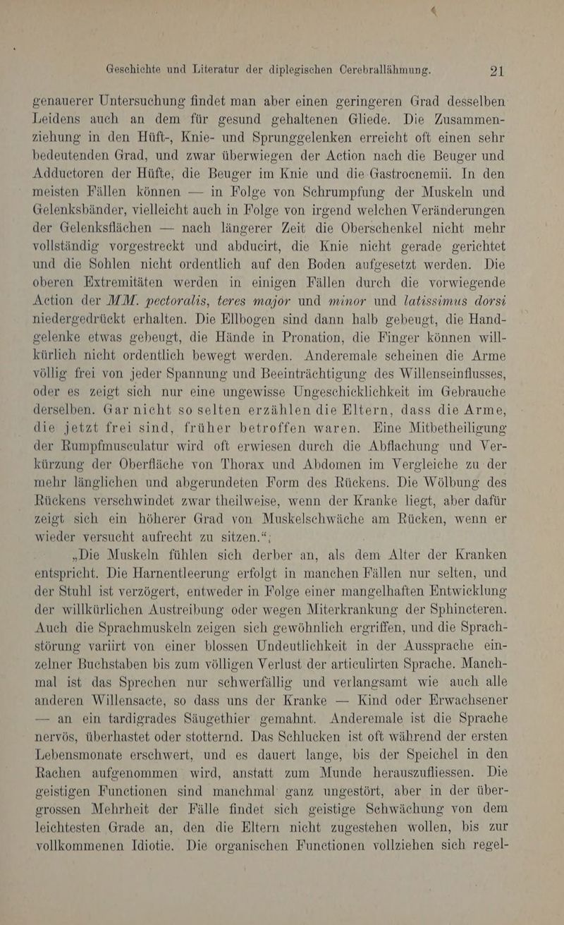 genauerer Untersuchung findet man aber einen geringeren Grad desselben Leidens auch an dem für gesund gehaltenen Gliede. Die Zusammen- ziehung in den Hüft-, Knie- und Sprunggelenken erreicht oft einen sehr bedeutenden Grad, und zwar überwiegen der Action nach die Beuger und Adduetoren der Hüfte, die Beuger im Knie und die Gastroenemii. In den meisten Fällen können — in Folge von Schrumpfung der Muskeln und Gelenksbänder, vielleicht auch in Folge von irgend welchen Veränderungen der Gelenksflächen — nach längerer Zeit die Oberschenkel nicht mehr vollständig vorgestreekt und abdueirt, die Knie nieht gerade gerichtet und die Sohlen nicht ordentlich auf den Boden aufgesetzt werden. Die oberen Extremitäten werden in einigen Fällen durch die vorwiegende Action der MM. pectoralis, teres major und minor und latissimus dorsi niedergedrückt erhalten. Die Ellbogen sind dann halb gebeugt, die Hand- gelenke etwas gebeugt, die Hände in Pronation, die Finger können will- kürlich nicht ordentlich bewegt werden. Anderemale scheinen die Arme völlig frei von jeder Spannung und Beeinträchtigung des Willenseinflusses, oder es zeigt sich nur eine ungewisse Ungeschicklichkeit im Gebrauche derselben. Gar nicht so selten erzählen die Eltern, dass die Arme, die jetzt frei sind, früher betroffen waren. Eine Mitbetheiligung der Rumpfmuseulatur wird oft erwiesen durch die Abflachung und Ver- kürzung der Oberfläche von Thorax und Abdomen im Vergleiche zu der mehr länglichen und abgerundeten Form des Rückens. Die Wölbung des Rückens verschwindet zwar theilweise, wenn der Kranke liegt, aber dafür zeigt sich ein höherer Grad von Muskelschwäche am Rücken, wenn er wieder versucht aufrecht zu sitzen.“; „Die Muskeln fühlen sich derber an, als dem Alter der Kranken entspricht. Die Harnentleerung erfolgt in manchen Fällen nur selten, und der Stuhl ist verzögert, entweder in Folge einer mangelhaften Entwicklung der willkürlichen Austreibung oder wegen Miterkrankung der Sphincteren. Auch die Sprachmuskeln zeigen sich gewöhnlich ergriffen, und die Sprach- störung varlirt von einer blossen Undeutlichkeit in der Aussprache ein- zelner Buchstaben bis zum völligen Verlust der artieulirten Sprache. Manch- mal ist das Sprechen nur schwerfällig und verlangsamt wie auch alle anderen Willensacte, so dass uns der Kranke — Kind oder Erwachsener — an ein tardigrades Säugethier gemahnt. Anderemale ist die Sprache nervös, überhastet oder stotternd. Das Schlucken ist oft während der ersten Lebensmonate erschwert, und es dauert lange, bis der Speichel in den Rachen aufeenommen wird, anstatt zum Munde herauszufliessen. Die geistigen Functionen sind manchmal’ ganz ungestört, aber in der über- grossen Mehrheit der Fülle findet sich geistige Schwächung von dem leichtesten Grade an, den die Eltern nicht zugestehen wollen, bis zur vollkommenen Idiotie. Die organischen Funetionen vollziehen sich regel-