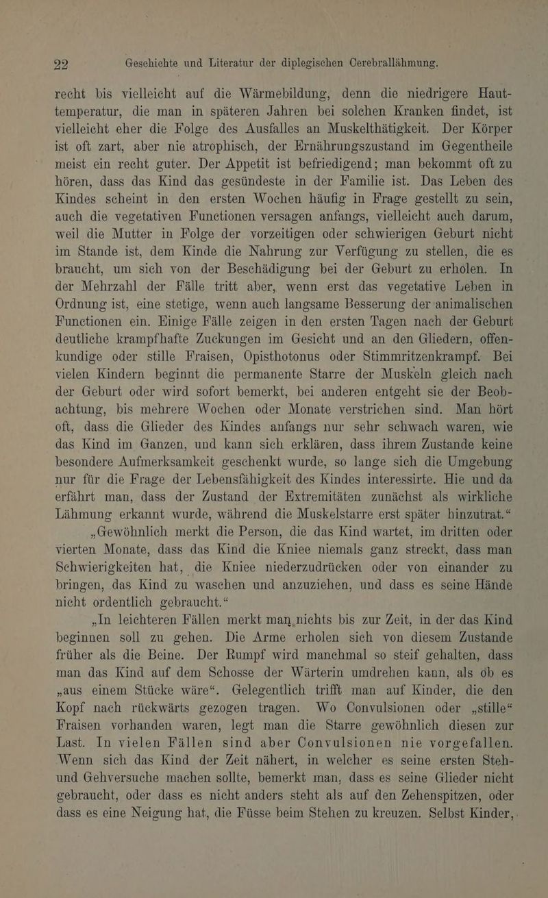 recht bis vielleicht auf die Wärmebildung, denn die niedrigere Haut- temperatur, die man in späteren Jahren bei solehen Kranken findet, ist vielleicht eher die Folge des Ausfalles an Muskelthätiskeit. Der Körper ist oft zart, aber nie atrophisch, der Ernährungszustand im Gegentheile meist ein recht guter. Der Appetit ist befriedigend; man bekommt oft zu hören, dass das Kind das gesündeste in der Familie ist. Das Leben des Kindes scheint in den ersten Wochen häufig in Frage gestellt zu sein, auch die vegetativen Functionen versagen anfangs, vielleicht auch darum, weil die Mutter in Folge der vorzeitigen oder schwierigen Geburt nicht im Stande ist, dem Kinde die Nahrung zur Verfügung zu stellen, die es braucht, um sich von der Beschädigung bei der Geburt zu erholen. In der Mehrzahl der Fälle tritt aber, wenn erst das vegetative Leben in Ordnung ist, eine stetige, wenn auch langsame Besserung der animalischen Functionen ein. Einige Fälle zeigen in den ersten Tagen nach der Geburt deutliche krampfhafte Zuckungen im Gesicht und an den Gliedern, offen- kundige oder stille Fraisen, Opisthotonus oder Stimmritzenkrampf. Bei vielen Kindern beginnt die permanente Starre der Muskeln gleich nach der Geburt oder wird sofort bemerkt, bei anderen entgeht sie der Beob- achtung, bis mehrere Wochen oder Monate verstrichen sind. Man hört oft, dass die Glieder des Kindes anfangs nur sehr schwach waren, wie das Kind im Ganzen, und kann sich erklären, dass ihrem Zustande keine besondere Aufmerksamkeit geschenkt wurde, so lange sich die Umgebung nur für die Frage der Lebensfähigkeit des Kindes interessirte. Hie und da erfährt man, dass der Zustand der Extremitäten zunächst als wirkliche Lähmung erkannt wurde, während die Muskelstarre erst später hinzutrat.“ „Gewöhnlich merkt die Person, die das Kind wartet, im dritten oder vierten Monate, dass das Kind die Kniee niemals ganz streckt, dass man Schwierigkeiten hat, die Kniee niederzudrücken oder von einander zu bringen, das Kind zu waschen und anzuziehen, und dass es seine Hände nicht ordentlich gebraucht.“ „In leichteren Fällen merkt man nichts bis zur Zeit, in der das Kind beginnen soll zu gehen. Die Arme erholen sich von diesem Zustande früher als die Beine. Der Rumpf wird manchmal so steif gehalten, dass man das Kind auf dem Schosse der Wärterin umdrehen kann, als 0b es „aus einem Stücke wäre“. Gelegentlich trifft man auf Kinder, die den Kopf nach rückwärts gezogen tragen. Wo Convulsionen oder „stille“ Fraisen vorhanden waren, legt man die Starre gewöhnlich diesen zur Last. In vielen Fällen sind aber Convulsionen nie vorgefallen. Wenn sich das Kind der Zeit nähert, in welcher es seine ersten Steh- und Gehversuche machen sollte, bemerkt man, dass es seine Glieder nicht gebraucht, oder dass es nicht anders steht als auf den Zehenspitzen, oder dass es eine Neigung hat, die Füsse beim Stehen zu kreuzen. Selbst Kinder,