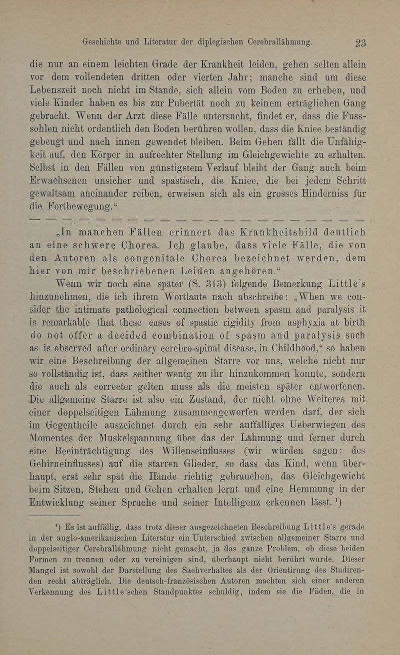 die nur an einem leichten Grade der Krankheit leiden, gehen selten allein vor dem vollendeten dritten oder vierten Jahr; manche sind um diese Lebenszeit noch nicht im Stande, sich allein vom Boden zu erheben, und viele Kinder haben es bis zur Pubertät noch zu keinem erträglichen Gang gebracht. Wenn der Arzt diese Fälle untersucht, findet er, dass die Fuss- sohlen nieht ordentlich den Boden berühren wollen, dass die Kniee beständig gebeugt und nach innen gewendet bleiben. Beim Gehen fällt die Unfähig- keit auf, den Körper in aufrechter Stellung im Gleichgewichte zu erhalten. Selbst in den Fällen von günstigstem Verlauf bleibt der Gang auch beim Erwachsenen unsicher und spastisch, die Kniee, die bei jedem Schritt gewaltsam aneinander reiben, erweisen sich als ein grosses Hinderniss für die Fortbewegung.“ „In manchen Fällen erinnert das Krankheitsbild deutlich an eine schwere Chorea. Ich glaube, dass viele Fälle, die von den Autoren als congenitale Chorea bezeichnet werden, dem hier von mir beschriebenen Leiden angehören.“ Wenn wir noch eine später (S. 313) folgende Bemerkung Little’s hinzunehmen, die ich ihrem Wortlaute nach abschreibe: „When we con- sider the intimate pathologieal eonnection between spasm and paralysis it is remarkable that these cases of spastie rigidity from asphyxia at birth do not offer a decided combination of spasm and paralysis such as is observed after ordinary cerebro-spinal disease, in Childhood,“ so haben wir eine Beschreibung der allgemeinen Starre vor uns, welche nicht nur so vollständig ist, dass seither wenig zu ihr hinzukommen konnte, sondern die auch als correcter gelten muss als die meisten später entworfenen. Die allgemeine Starre ist also ein Zustand, der nicht ohne Weiteres mit einer doppelseitigen Lähmung zusammengeworfen werden darf, der sich im Gegentheile auszeichnet durch ein sehr auffälliges Ueberwiegen des Momentes der Muskelspannung über das der Lähmung und ferner durch eine Beeinträchtigung des Willenseinflusses (wir würden sagen: des Gehirneinflusses) auf die starren Glieder, so dass das Kind, wenn über- haupt, erst sehr spät die Hände richtig gebrauchen, das Gleichgewicht beim Sitzen, Stehen und Gehen erhalten lernt und eine Hemmung in der Entwicklung seiner Sprache und seiner Intelligenz erkennen lässt. ?) ») Es ist auffällig, dass trotz dieser ausgezeichneten Beschreibung Little's gerade in der anglo-amerikanischen Literatur ein Unterschied zwischen allgemeiner Starre und doppelseitiger Cerebrallähmung nicht gemacht, ja das ganze Problem, ob diese beiden Formen zu trennen oder zu vereinigen sind, überhaupt nicht berührt wurde, Dieser Mangel ist sowohl der Darstellung des Sachverhaltes als der Orientirung des Studiren- den recht abträglich. Die deutsch-französischen Autoren machten sich einer anderen Verkennung des Little’schen Standpunktes schuldig, indem sie die Fäden, die in