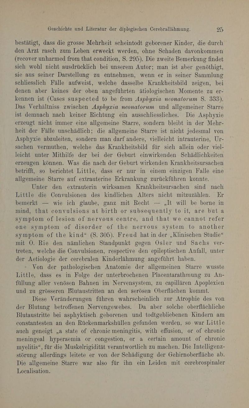bestätigt, dass die grosse Mehrheit scheintodt geborener Kinder, die durch den Arzt rasch zum Leben erweckt werden, ohne Schaden davonkommen (recover unharmed from that condition, $. 295). Die zweite Bemerkung findet sich wohl nicht ausdrücklich bei unserem Autor; man ist aber genöthigt, sie aus seiner Darstellung zu entnehmen, wenn er in seiner Sammlung schliesslich Fälle aufweist, welche dasselbe Krankheitsbild zeigen, bei denen aber keines der oben angeführten ätiologischen Momente zu er- kennen ist (Cases suspected to be from Asphyxia neonatorum 8. 333). Das Verhältniss: zwischen Asphyxia neonatorum und allgemeiner Starre ist demnach nach keiner Richtung ein ausschliessliches. Die Asphyxie erzeugt nicht immer eine allgemeine Starre, sondern bleibt in der Mehr- heit der Fälle unschädlich; die allgemeine Starre ist nicht jedesmal von Asphyxie abzuleiten, sondern man darf andere, vielleicht intrauterine, Ur- sachen vermuthen, welche das Krankheitsbild für sich allein oder viel- leicht unter Mithilfe der bei der Geburt einwirkenden Schädlichkeiten erzeugen können. Was die nach der Geburt wirkenden Krankheitsursachen betrifft, so berichtet Little, dass er nur in einem einzigen Falle eine allgemeine Starre auf extrauterine Erkrankung zurückführen konnte. Unter den extrauterin wirksamen Krankheitsursachen sind nach Little die Convulsionen des kindlichen Alters nicht mitzuzählen. Er bemerkt — wie ich glaube, ganz mit Recht — „It will be borne in mind, that convulsions at birth or subsequently to it, are but a symptom of lesion of nervous centre, and that we cannot refer one symptom of disorder of the nervous system to another symptom of the kind“ (S. 305). Freud hat in der „Klinischen Studie“ mit OÖ. Rie den nämlichen Standpunkt gegen Osler und Sachs ver- treten, welche die Convulsionen, respective den epileptischen Anfall, unter der Aetiologie der cerebralen Kinderlähmung angeführt haben. Von der pathologischen Anatomie der allgemeinen Starre wusste Little, dass es in Folge der unterbrochenen Placentarathmung zu An- füllung aller venösen Bahnen im Nervensystem, zu capillären Apoplexien und zu grösseren Blutaustritten an den serösen Oberflächen kommt. Diese Veränderungen führen wahrscheinlich zur Atrophie des von der Blutung betroffenen Nervengewebes. Da aber solche oberflächliche Blutaustritte bei asphyktisch geborenen und todtgebliebenen Kindern am constantesten an den Rückenmarkshüllen gefunden werden, so war Little auch geneigt „a state of chronic meningitis, with effusion, or of chronie meningeal hyperaemia or congestion, or a certain amount of chronie myelitis“, für die Muskelrigidität verantwortlich zu machen. Die Intelligenz- störung allerdings leitete er von der Schädigung der Gehirnoberfläche ab. Die allgemeine Starre war also für ihn ein Leiden mit cerebrospinaler Localisation.