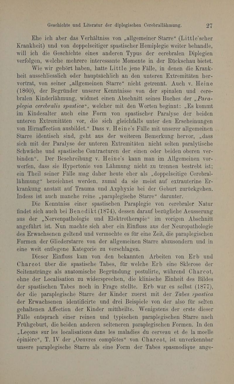 Ehe ich aber das Verhältniss von „allgemeiner Starre“ (Little’scher Krankheit) und von doppelseitiger spastischer Hemiplegie weiter behandle, will ich die Geschichte eines anderen Typus der cerebralen Diplegien verfolgen, welche mehrere interessante Momente in der Rückschau bietet. Wie wir gehört haben, hatte Little jene Fälle, in denen die Krank- heit ausschliesslich oder hauptsächlich an den unteren Extremitäten her- vortrat, von seiner „allgemeinen Starre“ nieht getrennt. Auch v. Heine (1860), der Begründer unserer Kenntnisse von der spinalen und cere- bralen Kinderlähmung, widmet einen Abschnitt seines Buches der „Para- plegia cerebralis spastica“, welcher mit den Worten beginnt: „Es kommt im Kindesalter auch eine Form von spastischer Paralyse der beiden unteren Extremitäten vor, die sich gleichfalls unter den Erscheinungen von Hirnaffecetion ausbildet.“ Dass v. Heine’s Fälle mit unserer allgemeinen Starre identisch sind, geht aus der weiteren Bemerkung hervor, „dass sich mit der Paralyse der unteren Extremitäten nicht selten paralytische Schwäche und spastische Oontracturen der einen oder beiden oberen ver- binden“. Der Beschreibung v. Heine’s kann man im Allgemeinen vor- werfen, dass sie Hypertonie von Lähmung nicht zu trennen bestrebt ist; ein Theil seiner Fälle mag daher heute eher als „doppelseitige Cerebral- lähmung“ bezeichnet werden, zumal da sie meist auf extrauterine Er- krankung: anstatt auf Trauma und Axphyxie bei der Geburt zurückgehen. Indess ist auch manche reine „paraplegische Starre“ darunter. | Die Kenntniss einer spastischen Paraplegie von cerebraler Natur findet sich auch bei Benedikt (1874), dessen darauf bezügliche Aeusserung aus der „Nervenpathologie und Elektrotherapie* im vorigen Abschnitt angeführt ist. Nun machte sich aber ein Einfluss aus der Neuropathologie des Erwachsenen geltend und vermochte es für eine Zeit, die paraplegischen Formen der Gliederstarre von der allgemeinen Starre abzusondern und in eine weit entlegene Kategorie zu verschlagen. Dieser Einfluss kam von den bekannten Arbeiten von Erb und Charcot über die spastische Tabes, für welche Erb eine Sklerose der Seitenstränge als anatomische Begründung postulirte, während Charcot, ohne der Localisation zu widersprechen, die klinische Einheit des Bildes der spastischen Tabes noch in Frage stellte. Erb war es selbst (1877), der die paraplegische Starre der Kinder zuerst mit der Zabes spastica der Erwachsenen identifieirte und drei Beispiele von der also für selten gehaltenen Affeetion der Kinder mittheilte. Wenigstens der erste dieser Fälle entsprach einer reinen und typischen paraplegischen Starre nach Frühgeburt, die beiden anderen selteneren paraplegischen Formen. In den „Lecons sur les localisations dans les maladies du cerveau et de la moelle epiniere“, T. IV der „Oeuvres completes“ von Chareot, ist unverkennbar unsere paraplegische Starre als eine Form der Tabes spasmodique ange-