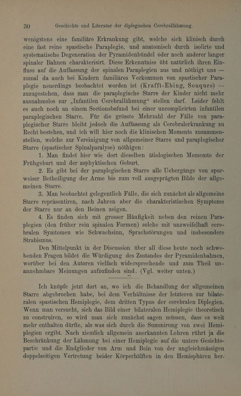 wenigstens eine familiäre Erkrankung gibt, welche sich klinisch durch eine fast reine spastische Paraplegie, und anatomisch durch isolirte und systematische Degeneration der Pyramidenbündel oder noch anderer langer spinaler Bahnen charakterisirt. Diese Erkenntniss übt natürlich ihren Ein- fluss auf die Auffassung der spinalen Paraplegien aus und nöthigt uns — zumal da auch bei Kindern familiäres Vorkommen von spastischer Para- plegie neuerdings beobachtet worden ist (Krafft-Ebing, Souques) — zuzugestehen, dass man die paraplegische Starre der Kinder nicht mehr ausnahmslos zur „Infantilen Cerebrallähmung“ stellen darf. Leider fehlt es auch noch an einem Sectionsbefund bei einer uncomplicirten infantilen paraplegischen Starre. Für die grösste Mehrzahl der Fälle von para- plegischer Starre bleibt jedoch die Auffassung als Öerebralerkrankung zu Recht bestehen, und ich will hier noch die klinischen Momente zusammen- stellen, welehe zur Vereinigung von allgemeiner Starre und paraplegischer Starre (spastischer Spinalparalyse) nöthigen: 1. Man findet hier wie dort dieselben ätiologischen Momemte der Frühgeburt und der asphyktischen Geburt. 2. Es gibt bei der paraplegischen Starre alle Uebergänge von spur- weiser Betheiligung der Arme bis zum voll ausgeprägten Bilde der allge- meinen Starre. 3. Man beobachtet gelegentlich Fälle, die sich zunächst als allgemeine Starre repräsentiren, nach Jahren aber die charakteristischen Symptome der Starre nur an den Beinen zeigen. 4. Es finden sich mit grosser Häufigkeit neben den reinen Para- plegien (den früher rein spinalen Formen) solehe mit unzweifelhaft cere- hralen Symtomen wie Schwachsinn, Sprachstörungen und insbesondere Strabismus. Den Mittelpunkt in der Discussion über all diese heute noch schwe- benden Fragen bildet die Würdigung des Zustandes der Pyramidenbahnen, worüber bei den Autoren vielfach widersprechende und zum Theil un- annehmbare Meinungen aufzufinden sind. (Vgl. weiter unten.) Ich knüpfe jetzt dort an, wo ich die Behandlung der allgemeinen Starre abgebrochen habe, bei dem Verhältnisse der letzteren zur bilate- ralen spastischen Hemiplegie, dem dritten Typus der cerebralen Diplegien. Wenn man versucht, sich das Bild einer bilateralen Hemiplegie theoretisch zu construiren, so wird man sich zunächst sagen müssen, dass es weit mehr enthalten dürfte, als was sich durch die Summirung von zwei Hemi- plegien ergibt. Nach ziemlich allgemein anerkannten Lehren rührt ja die Beschränkung der Lähmung bei einer Hemiplegie auf die untere Gesichts- partie und die Endglieder von Arm und Bein von der ungleichmässigen doppelseitigen Vertretung beider Körperhälften in den Hemisphären her.