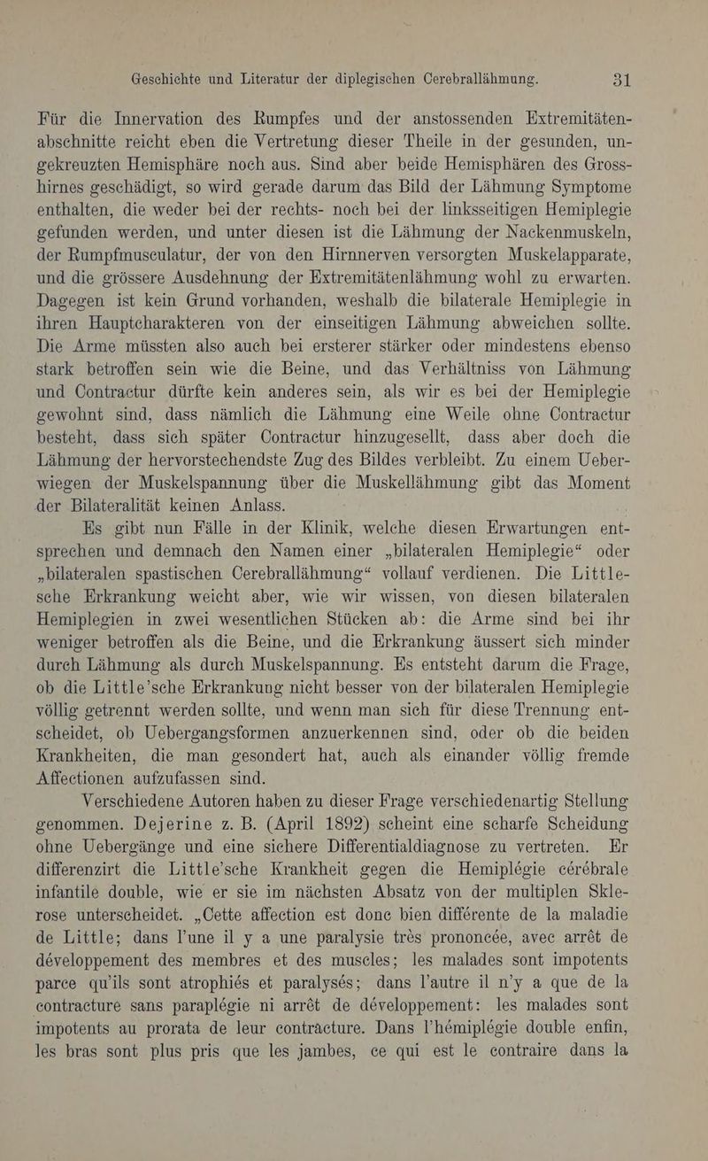 Für die Innervation des Rumpfes und der anstossenden Extremitäten- abschnitte reicht eben die Vertretung dieser Theile in der gesunden, un- gekreuzten Hemisphäre noch aus. Sind aber beide Hemisphären des Gross- hirnes geschädigt, so wird gerade darum das Bild der Lähmung Symptome enthalten, die weder bei der rechts- noch bei der linksseitigen Hemiplegie gefunden werden, und unter diesen ist die Lähmung der Nackenmuskeln, der Rumpfmuseulatur, der von den Hirnnerven versorgten Muskelapparate, und die grössere Ausdehnung der Extremitätenlähmung wohl zu erwarten. Dagegen ist kein Grund vorhanden, weshalb die bilaterale Hemiplegie in ihren Hauptcharakteren von der einseitigen Lähmung abweichen sollte. Die Arme müssten also auch bei ersterer stärker oder mindestens ebenso stark betroffen sein wie die Beine, und das Verhältniss von Lähmung und Contraetur dürfte kein anderes sein, als wir es bei der Hemiplegie gewohnt sind, dass nämlich die Lähmung eine Weile ohne Contraetur besteht, dass sich später Contractur hinzugesellt, dass aber doch die Lähmung der hervorstechendste Zug des Bildes verbleibt. Zu einem Ueber- wiegen der Muskelspannung über die Muskellähmung gibt das Moment der Bilateralität keinen Anlass. Es gibt nun Fälle in der Klinik, welche diesen Erwartungen ent- sprechen und demnach den Namen einer „bilateralen Hemiplegie“ oder „bilateralen spastischen Cerebrallähmung“ vollauf verdienen. Die Little- sche Erkrankung weicht aber, wie wir wissen, von diesen bilateralen Hemiplesien in zwei wesentlichen Stücken ab: die Arme sind bei ihr weniger betroffen als die Beine, und die Erkrankung äussert sich minder dureh Lähmung als durch Muskelspannung. Es entsteht darum die Frage, ob die Little’sche Erkrankung nicht besser von der bilateralen Hemiplegie völlig getrennt werden sollte, und wenn man sich für diese Trennung ent- scheidet, ob Uebergangsformen anzuerkennen sind, oder ob die beiden Krankheiten, die man gesondert hat, auch als einander völlig fremde Affeetionen aufzufassen sind. Verschiedene Autoren haben zu dieser Frage verschiedenartig Stellung genommen. Dejerine z. B. (April 1892) scheint eine scharfe Scheidung ohne Uebergänge und eine sichere Differentialdiagnose zu vertreten. Er differenzirt die Little’sche Krankheit gegen die Hemiplegie cerebrale infantile double, wie er sie im nächsten Absatz von der multiplen Skle- rose unterscheidet. „Cette affeetion est done bien differente de la maladie de Little; dans l’une il y a une paralysie tres prononcee, avec arret de developpement des membres et des muscles; les malades sont impotents parce quwils sont atrophies et paralyses; dans l’autre il n’y a que de la contraeture sans parapl&amp;gie ni arröt de developpement: les malades sont impotents au prorata de leur conträcture. Dans l’h&amp;miplegie double enfin, les bras sont plus pris que les jambes, ce qui est le contraire dans la