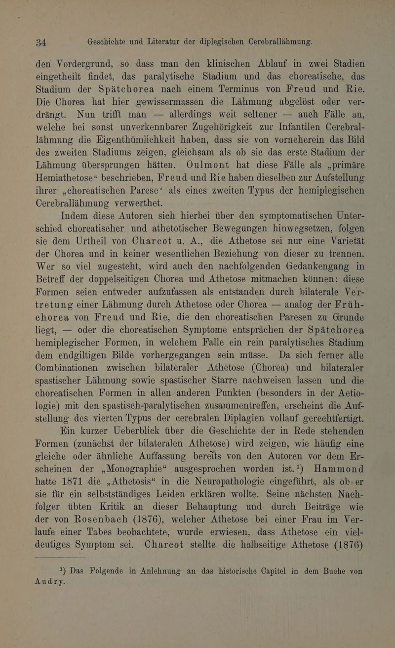 den Vordergrund, so dass man den klinischen Ablauf in zwei Stadien eingetheilt findet, das paralytische Stadium und das choreatische, das Stadium der Spätchorea nach einem Terminus von Freud und Rie. Die Chorea hat hier gewissermassen die Lähmung abgelöst oder ver- . drängt. Nun trifft man — allerdings weit seltener — auch Fälle an, welche bei sonst unverkennbarer Zugehörigkeit zur Infantilen Cerebral- lähmung die Eigenthümlichkeit haben, dass sie von vorneherein das Bild des zweiten Stadiums zeigen, gleichsam als ob sie das erste Stadium der Lähmung übersprungen hätten. Oulmont hat diese Fälle als „primäre Hemiathetose* beschrieben, Freud und Rie haben dieselben zur Aufstellung ihrer „ehoreatischen Parese* als eines zweiten Typus der hemiplegischen Cerebralläihmung verwerthet. Indem diese Autoren sich hierbei über den symptomatischen Unter- schied ehoreatischer und athetotischer Bewegungen hinwegsetzen, folgen sie dem Urtheil von Charecot u. A., die Athetose sei nur eine Varietät der Ohorea.und in keiner wesentlichen Beziehung von dieser zu trennen. Wer so viel zugesteht, wird auch den nachfolgenden Gedankengang in Betreff der doppelseitigen Chorea und Athetose mitmachen können: diese Formen seien entweder aufzufassen als entstanden durch bilaterale Ver- tretung einer Lähmung durch Athetose oder Chorea — analog der Früh- ehorea von Freud und Rie, die den choreatischen Paresen zu Grunde liegt, — oder die choreatischen Symptome entsprächen der Spätchorea hemiplegischer Formen, in welchem Falle ein rein paralytisches Stadium dem endeiltigen Bilde vorhergegangen sein müsse. Da sich ferner alle CGombinationen zwischen bilateraler Athetose (Chorea) und bilateraler spastischer Lähmung sowie spastischer Starre nachweisen lassen und die choreatischen Formen in allen anderen Punkten (besonders in der Aetio- logie) mit den spastisch-paralytischen zusammentreffen, erscheint die Auf- stellung des vierten Typus der cerebralen Diplagien vollauf gerechtfertigt. Ein kurzer Ueberblick über die Geschichte der in Rede stehenden Formen (zunächst der bilateralen Athetose) wird zeigen, wie häufig eine gleiche oder ähnliche Auffassung bereits von den Autoren vor dem Er- scheinen der „Monographie“ ausgesprochen worden ist.!) Hammond hatte 1871 die „Athetosis“ in die Neuropathologie eingeführt, als ok:er sie für ein selbstständiges Leiden erklären wollte. Seine nächsten Nach- folger übten Kritik an dieser Behauptung und durch Beiträge wie der von Rosenbach (1876), welcher Athetose bei einer Frau im Ver- laufe einer Tabes beobachtete, wurde erwiesen, dass Athetose ein viel- deutiges Symptom sei. Chareot stellte die halbseitige Athetose (1876) !) Das Folgende in Anlehnung an das historische Capitel in dem Buche von Audry.