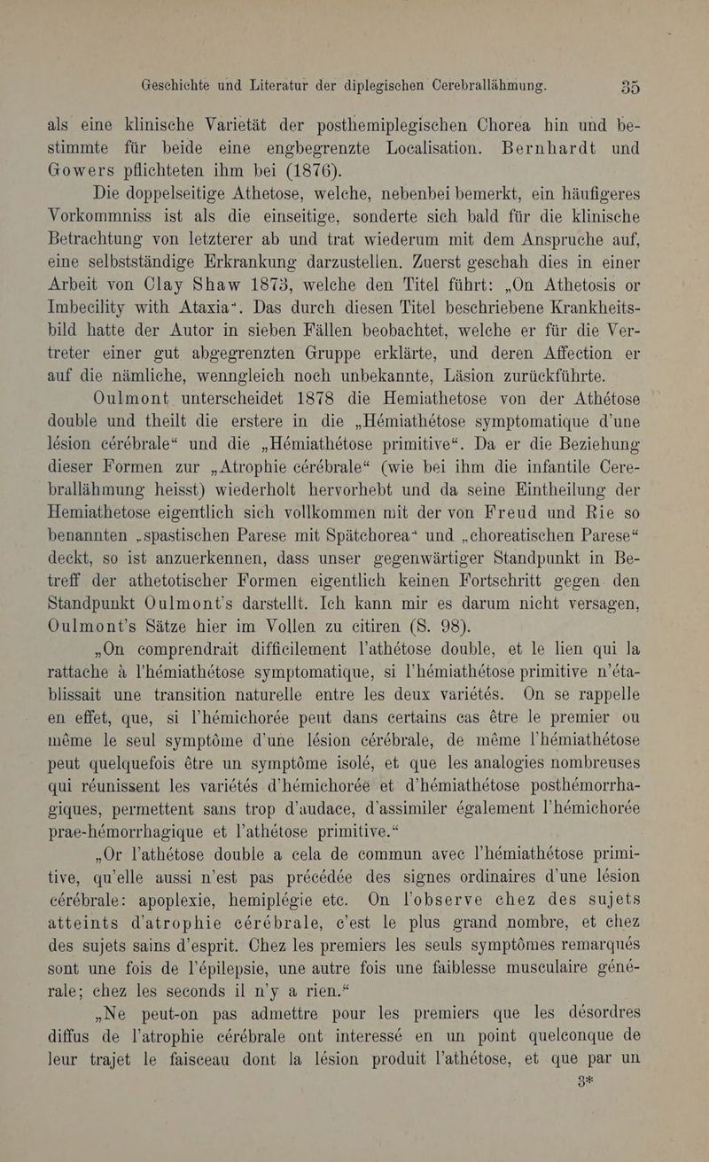als eine klinische Varietät der posthemiplegischen Chorea hin und be- stimmte für beide eine engbegrenzte Localisation. Bernhardt und Gowers pflichteten ihm bei (1876). Die doppelseitige Athetose, welche, nebenbei bemerkt, ein häufigeres Vorkommniss ist als die einseitige, sonderte sich bald für die klinische Betrachtung von letzterer ab und trat wiederum mit dem Anspruche auf, eine selbstständige Erkrankung darzustellen. Zuerst geschah dies in einer Arbeit von Olay Shaw 1873, welche den Titel führt: „On Athetosis or Imbeeility with Ataxia“. Das durch diesen Titel beschriebene Krankheits- bild hatte der Autor in sieben Fällen beobachtet, welche er für die Ver- treter einer gut abgegrenzten Gruppe erklärte, und deren Affeetion er auf die nämliche, wenngleich noch unbekannte, Läsion zurückführte. Oulmont unterscheidet 1378 die Hemiathetose von der Athötose double und theilt die erstere in die „Hemiathetose symptomatique d’une lesion cerebrale“ und die „Hemiathetose primitive“. Da er die Beziehung: dieser Formen zur „Atrophie cerebrale“ (wie bei ihm die infantile Cere- bralläihmung heisst) wiederholt hervorhebt und da seine Eintheilung der Hemiathetose eigentlich sich vollkommen mit der von Freud und Rie so benannten „spastischen Parese mit Spätchorea“ und „choreatischen Parese“ deckt, so ist anzuerkennen, dass unser gegenwärtiger Standpunkt in Be- treff der athetotischer Formen eigentlich keinen Fortschritt gegen. den Standpunkt Oulmont’s darstellt. Ich kann mir es darum nicht versagen, Öulmont’s Sätze hier im Vollen zu eitiren (8. 98). „On comprendrait diffieilement l’athetose double, et le lien qui la rattache a l’'h&amp;miathetose symptomatique, si ’'hömiathetose primitive n'eta- blissait une transition naturelle entre les deux varietes. On se rappelle en effet, que, si l’hemichoree pent dans certains cas 6tre le premier ou meme le seul symptöme d’une lesion ceerebrale, de m&amp;me l’hemiathetose peut quelquefois ötre un symptöme isole, et que les analogies nombreuses qui r&amp;unissent les variet6s d’hemichorde et d’hemiathetose posthemorrha- giques, permettent sans trop d’audace, d’assimiler &amp;galement I’'hömichoree prae-hemorrhagique et l’athetose primitive.“ „Or lathetose double a cela de commun avec ’hemiathetose primi- tive, qu’elle aussi n’est pas pröcedee des signes ordinaires d’une l&amp;sion eerebrale: apoplexie, hemiplegie etc. On l’observe chez des sujets atteints d’atrophie eerebrale, e’est le plus grand nombre, et chez des sujets sains d’esprit. Chez les premiers les seuls symptömes remarqnes sont une fois de l’£pilepsie, une autre fois une faiblesse musculaire gene- rale; chez les seconds il n’y a rien.“ „Ne peut-on pas admettre pour les premiers que les desordres diffus de l’atrophie eerebrale ont interesse en un point queleconque de leur trajet le faisceau dont la lesion produit l’athetose, et que par un 5*+