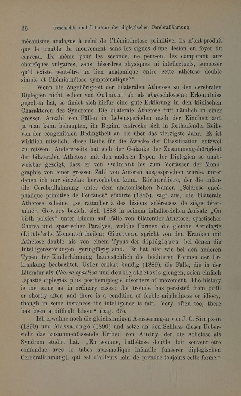 mecanisme analogue ä eelui de l’hemiathetose primitive, ils n’ont produit que le trouble du mouvement sans les signes d’une l&amp;sion en foyer du cerveau. De möme pour les seconds, ne peut-on, les comparant aux ehoreiques vulgaires, sans desordres physiques ni intelleetuels, supposer quil existe peut-tre un lien anatomique entre cette athetose double simple et I’h&amp;miathetose symptomatique?“ Wenn die Zugehörigkeit der bilateralen Athetose zu den cerebralen Diplegien nicht schon von Oulmont ab als abgeschlossene Erkenntniss gegolten hat, so findet sich hiefür eine gute Erklärung in den klinischen Charakteren des Syndroms. Die bilaterale Athetose tritt nämlich in einer grossen Anzahl von Fällen in Lebensperioden nach der Kindheit auf, ja man kann behaupten, ihr Beginn erstrecke sich in fortlaufender Reihe von der congenitalen Bedingtheit an bis über das vierzigste Jahr. Es ist wirklich misslich, diese Reihe für die Zwecke der UOlassification entzwei zu reissen. Andererseits hat sich der Gedanke der Zusammengehörigkeit der bilateralen Athetose mit den anderen Typen der Diplegien so unab- weisbar gezeigt, dass er von Oulmont bis zum Verfasser der Mono- graphie von einer grossen Zahl von Autoren ausgesprochen wurde, unter denen ich nur einzelne hervorheben kann. Richardiere, der die infan- tile Cerebralläihmung unter dem anatomischen Namen „Selerose enc6- phalique primitive de l’enfance*“ studirte (1885), sagt aus, die bilaterale Athetose scheine „se rattacher a des lesions selereuses de siege deter- mine“, Gowers bezieht sich 1838 in seinem inhaltsreichen Aufsatz „On birth palsies“ unter Einem auf Fälle von bilateraler Athetose, spastischer Chorea und spastischer Paralyse, welche Formen die gleiche Aetiologie (Little’sche Momente) theilen; Gibotteau spricht von den Kranken ınit Athetose double als von einem Typus der diplegiques, bei denen die Intelligenzstörungen geringfügig sind. Er hat hier wie bei den anderen Typen der Kinderlähmung hauptsächlich die leichteren Formen der Er- krankung beobachtet. Osler erklärt bündig (1889), die Fälle, die in der Literatur als Chorea spastica und double athetosis giengen, seien einfach „spastie diplegias plus posthemiplegie disorders of movement. The history is the same as in ordinary cases; the trouble has persisted from birth or shortly after, and there is a condition of feeble-mindedness or idiocy, though in some instances the intelligence is fair. Very often too, there has been a diffieult labour“ (pag. 66). Ich erwähne noch die gleichsinnigen Aeusserungen von J. Ö. Simpson (1890) und Massalongo (1890) und setze an den Schluss dieser Ueber- sicht das zusammenfassende Urtheil von Audry, der die Athetose als Syndrom studirt hat. „En somme, l’athetose double doit souvent &amp;tre confondue avec le tabes spasmodique infantile (unserer diplegischen Öerebrallähmung), qui est d’ailleurs loin de prendre toujours cette forme.“