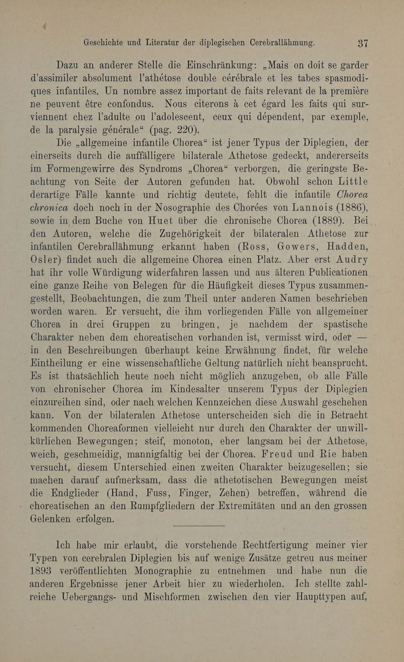 Dazu an anderer Stelle die Einschränkung: „Mais on doit se garder d’assimiler absolument l’athetose double cerebrale et les tabes spasmodi- ques infantiles, Un nombre assez important de faits relevant de la premiere ne peuvent &amp;tre confondus. Nous ceiterons A cet egard les faits qui sur- viennent chez l’adulte ou l’adolesecent, ceux qui dependent, par exemple, de la paralysie generale“ (pag. 220). Die „allgemeine infantile Chorea“ ist jener Typus der Diplegien, der einerseits durch die auffälligere bilaterale Athetose gedeckt, andererseits im Formengewirre des Syndroms „Chorea“ verborgen, die geringste Be- achtung von Seite der Autoren gefunden hat. Obwohl schon Little derartige Fälle kannte und richtig deutete, fehlt die infantile Chorea chronica doch noch in der Nosographie des Chordes von Lannois (1886), sowie in dem Buche von Huet über die chronische Chorea (1889). Bei den Autoren, welche die Zugehörigkeit der bilateralen Athetose zur infantilen Cerebralläihmung erkannt haben (Ross, Gowers, Hadden, Ösler) findet auch die allgemeine Chorea einen Platz. Aber erst Audry hat ihr volle Würdigung widerfahren lassen und aus älteren Publicationen eine ganze Reihe von Belegen für die Häufigkeit dieses Typus zusammen- gestellt, Beobachtungen, die zum Theil unter anderen Namen beschrieben worden waren. Er versucht, die ihm vorliegenden Fälle von allgemeiner Chorea in drei Gruppen zu bringen, je nachdem der spastische Öharakter neben dem choreatischen vorhanden ist, vermisst wird, oder — in den Beschreibungen überhaupt keine Erwähnung findet, für welche Eintheilung er eine wissenschaftliche Geltung natürlich nicht beansprucht. Es ist thatsächlich heute noch nicht möglich anzugeben, ob alle Fälle von chronischer Chorea im Kindesalter unserem Typus der Diplegien einzureihen sind, oder nach welchen Kennzeichen diese Auswahl geschehen kann. Von der bilateralen Athetose unterscheiden sich die in Betracht kommenden Choreaformen vielleicht nur durch den Charakter der unwill- kürlichen Bewegungen; steif, monoton, eher langsam bei der Athetose, weich, geschmeidig, mannigfaltig bei der Chorea. Freud und Rie haben versucht, diesem Unterschied einen zweiten Öharakter beizugesellen; sie machen darauf aufmerksam, dass die athetotischen Bewegungen meist die Endglieder (Hand, Fuss, Finger, Zehen) betreffen, während die - choreatischen an den Rumpfgliedern der Extremitäten und an den grossen Gelenken erfolgen. Ich habe mir erlaubt, die vorstehende Rechtfertigung meiner vier Typen yon cerebralen Diplegien bis auf wenige Zusätze getreu aus meiner 1393 veröffentlichten Monographie zu entnehmen und habe nun die anderen Ergebnisse jener Arbeit hier zu wiederholen. Ich stellte zahl- reiche Uebergangs- und Mischformen zwischen den vier Haupttypen auf,