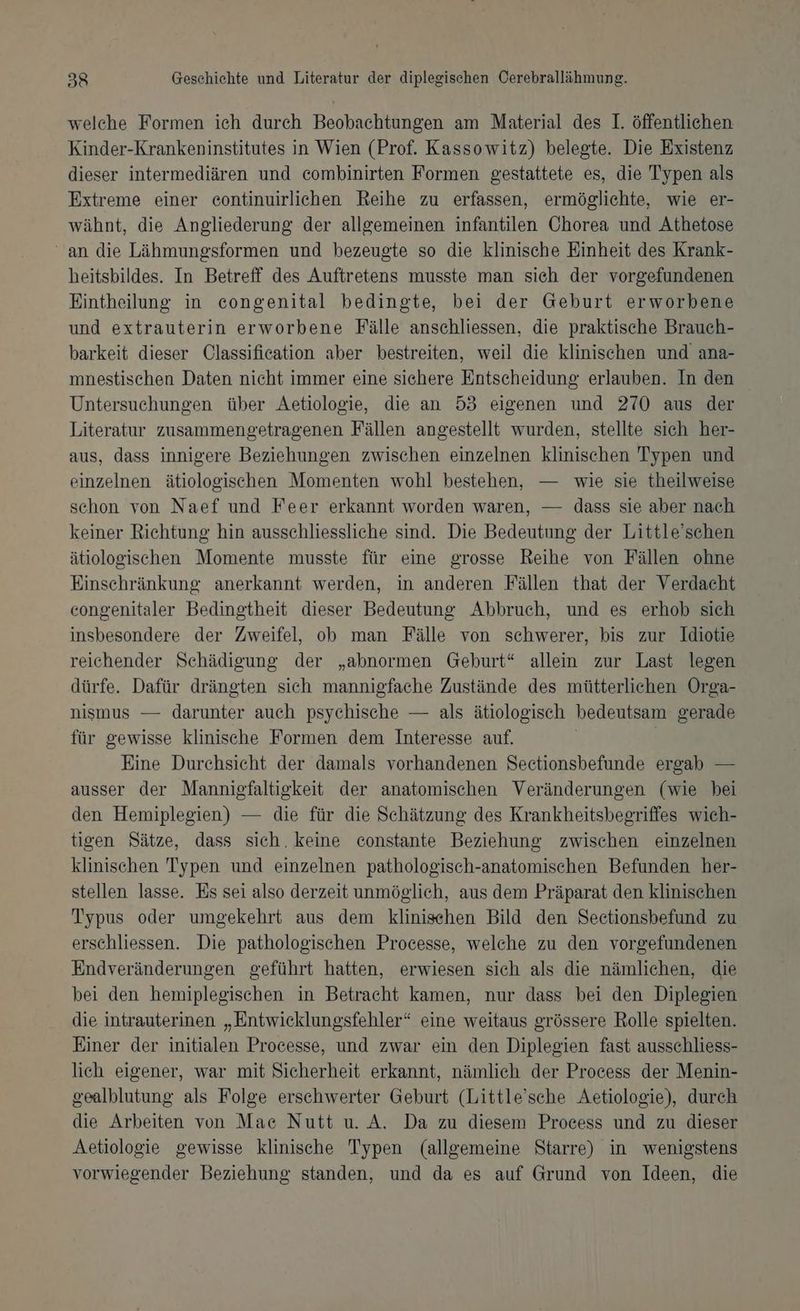 welehe Formen ich durch Beobachtungen am Material des I. öffentlichen Kinder-Krankeninstitutes in Wien (Prof. Kassowitz) belegte. Die Existenz dieser intermediären und combinirten Formen gestattete es, die Typen als Extreme einer continuirlichen Reihe zu erfassen, ermöglichte, wie er- wähnt, die Angliederung der allgemeinen infantilen Chorea und Athetose an die Lähmungsformen und bezeugte so die klinische Einheit des Krank- heitsbildes. In Betreff des Auftretens musste man sich der vorgefundenen Eintheilung in congenital bedingte, bei der Geburt erworbene und extrauterin erworbene Fälle anschliessen, die praktische Brauch- barkeit dieser Classification aber bestreiten, weil die klinischen und ana- mnestischen Daten nicht immer eine sichere Entscheidung erlauben. In den Untersuchungen über Aetiologie, die an 53 eigenen und 270 aus der Literatur zusammengetragenen Fällen angestellt wurden, stellte sich her- aus, dass innigere Beziehungen zwischen einzelnen klinischen Typen und einzelnen ätiologischen Momenten wohl bestehen, — wie sie theilweise schon von Naef und Feer erkannt worden waren, — dass sie aber nach keiner Richtung hin ausschliessliche sind. Die Bedeutung der Little’schen ätiologischen Momente musste für eine grosse Reihe von Fällen ohne Einschränkung anerkannt werden, in anderen Fällen that der Verdacht congenitaler Bedingtheit dieser Bedeutung Abbruch, und es erhob sich insbesondere der Zweifel, ob man Fälle von schwerer, bis zur Idiotie reichender Schädigung der „abnormen Geburt“ allein zur Last legen dürfe. Dafür drängten sich mannigfache Zustände des mütterlichen Orga- nismus — darunter auch psychische — als ätiologisch bedeutsam gerade für gewisse klinische Formen dem Interesse auf. Eine Durchsicht der damals vorhandenen Sectionsbefunde ergab — ausser der Manniefaltigkeit der anatomischen Veränderungen (wie bei den Hemiplegien) — die für die Schätzung des Krankheitsbegriffes wich- tigen Sätze, dass sich. keine constante Beziehung zwischen einzelnen klinischen Typen und einzelnen pathologisch-anatomischen Befunden her- stellen lasse. Es sei also derzeit unmöglich, aus dem Präparat den klinischen Typus oder umgekehrt aus dem klinischen Bild den Sectionsbefund zu erschliessen. Die pathologischen Processe, welche zu den vorgefundenen Endveränderungen geführt hatten, erwiesen sich als die nämlichen, die bei den hemiplegischen in Betracht kamen, nur dass bei den Diplegien die intrauterinen „Entwicklungsfehler“ eine weitaus grössere Rolle spielten. Einer der initialen Processe, und zwar ein den Diplegien fast ausschliess- lich eigener, war mit Sicherheit erkannt, nämlich der Process der Menin- gealblutung als Folge erschwerter Geburt (Little’sche Aetiologie), durch die Arbeiten von Mae Nutt u. A. Da zu diesem Process und zu dieser Aetiologie gewisse klinische Typen (allgemeine Starre) in wenigstens vorwiegender Beziehung standen, und da es auf Grund von Ideen, die