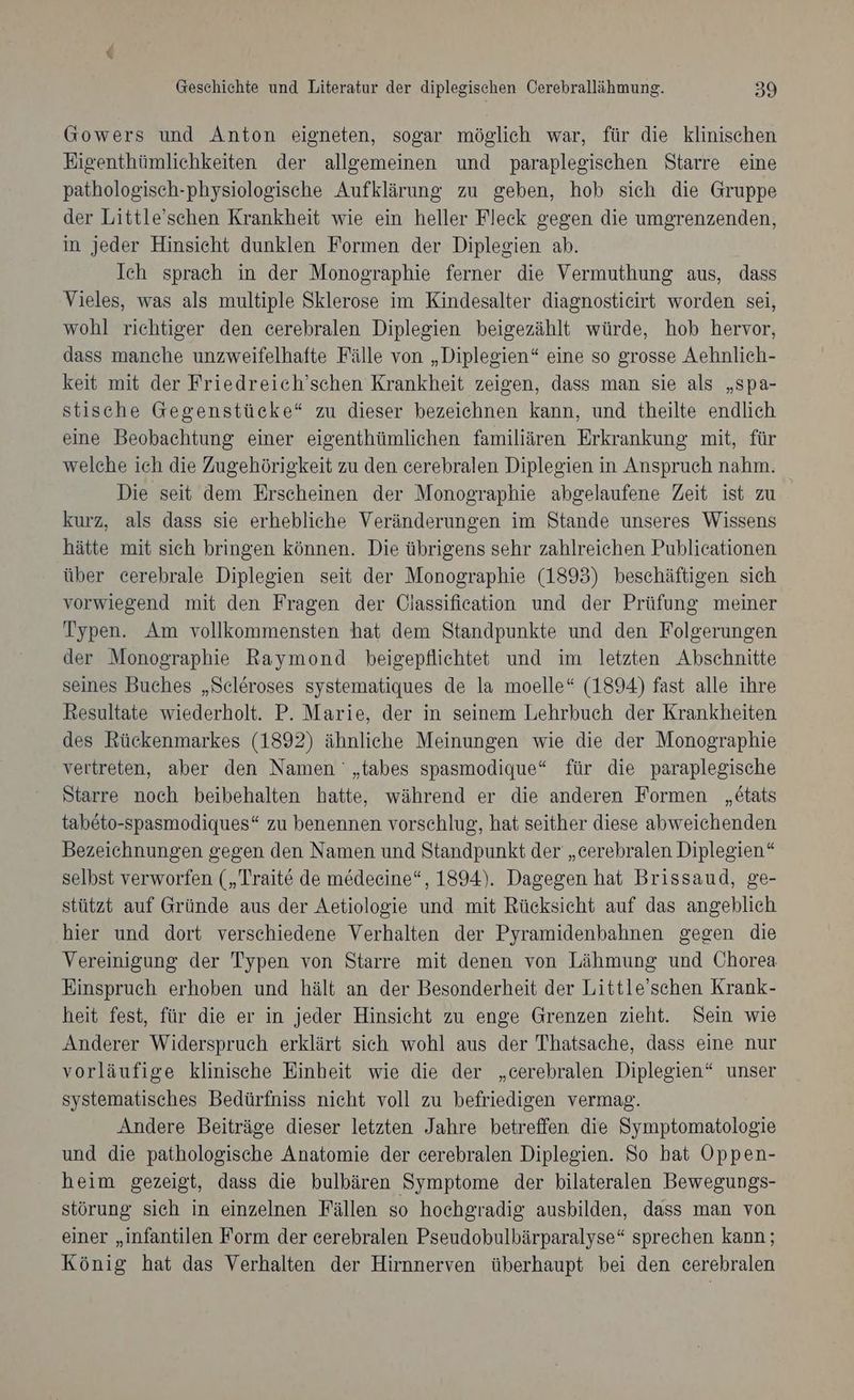 Gowers und Anton eigneten, sogar möglich war, für die klinischen Eigenthümlichkeiten der allgemeinen und paraplegischen Starre eine pathologisch-physiologische Aufklärung zu geben, hob sich die Gruppe der Little’schen Krankheit wie ein heller Fleck gegen die umgrenzenden, in jeder Hinsicht dunklen Formen der Diplegien ab. Ich sprach in der Monographie ferner die Vermuthung aus, dass Vieles, was als multiple Sklerose im Kindesalter diagnostieirt worden sei, wohl riehtiger den cerebralen Diplegien beigezählt würde, hob hervor, dass manche unzweifelhafte Fälle von „Diplegien“ eine so grosse Aehnlich- keit mit der Friedreich’schen Krankheit zeigen, dass man sie als „spa- stische Gegenstücke“ zu dieser bezeichnen kann, und theilte endlich eine Beobachtung einer eigenthümlichen familiären Erkrankung mit, für welche ich die Zugehörigkeit zu den cerebralen Diplesien in Anspruch nahm. Die seit dem Erscheinen der Monographie abgelaufene Zeit ist zu kurz, als dass sie erhebliche Veränderungen im Stande unseres Wissens hätte mit sich bringen können. Die übrigens sehr zahlreichen Publicationen über cerebrale Diplegien seit der Monographie (1893) beschäftigen sich vorwiegend mit den Fragen der Olassification und der Prüfung meiner Typen. Am vollkommensten hat dem Standpunkte und den Folgerungen der Monographie Raymond bheigepflichtet und im letzten Abschnitte seines Buches „Scleroses systematiques de la moelle“ (1894) fast alle ihre Resultate wiederholt. P. Marie, der in seinem Lehrbuch der Krankheiten des Rückenmarkes (1892) ähnliche Meinungen wie die der Monographie vertreten, aber den Namen '„tabes spasmodique“ für die paraplegische Starre noch beibehalten hatte, während er die anderen Formen „etats tabeto-spasmodiques“ zu benennen vorschlug, hat seither diese abweichenden Bezeichnungen gegen den Namen und Standpunkt der „cerebralen Diplegien“ selbst verworfen („Traite de medeeine“, 1894). Dagegen hat Brissaud, ge- stützt auf Gründe aus der Aetiologie und mit Rücksicht auf das angeblich hier und dort verschiedene Verhalten der Pyramidenbahnen gegen die Vereinigung der Typen von Starre mit denen von Lähmung und Chorea Einspruch erhoben und hält an der Besonderheit der Little’schen Krank- heit fest, für die er in jeder Hinsicht zu enge Grenzen zieht. Sein wie Anderer Widerspruch erklärt sich wohl aus der Thhatsache, dass eine nur vorläufige klinische Einheit wie die der „cerebralen Diplegien“ unser systematisches Bedürfniss nicht voll zu befriedigen vermag. Andere Beiträge dieser letzten Jahre betreffen die Symptomatologie und die pathologische Anatomie der cerebralen Diplegien. So hat Oppen- heim gezeigt, dass die bulbären Symptome der bilateralen Bewegungs- störung sich in einzelnen Fällen so hochgradig ausbilden, dass man von einer „infantilen Form der cerebralen Pseudobulbärparalyse“ sprechen kann; König hat das Verhalten der Hirnnerven überhaupt bei den cerebralen