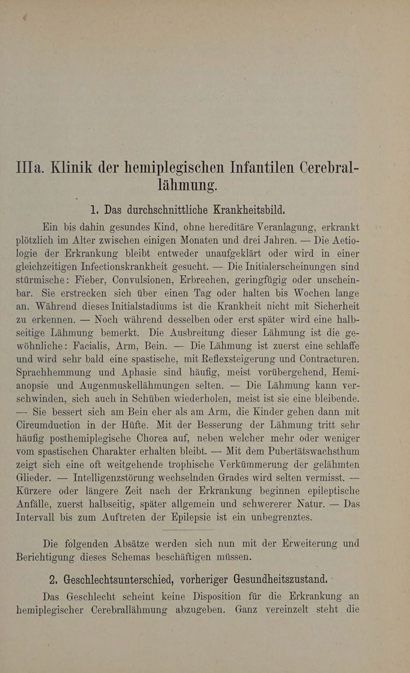 IIla. Klinik der hemiplegischen Infantilen Cerebral- lähmung. 1. Das durchschnittliche Krankheitsbild. Ein bis dahin gesundes Kind, ohne hereditäre Veranlagung, erkrankt plötzlich im Alter zwischen einigen Monaten und drei Jahren. — Die Aetio- logie der Erkrankung bleibt entweder unaufgeklärt oder wird in einer gleichzeitigen Infectionskrankheit gesucht. — Die Initialerscheinungen sind stürmische: Fieber, Convulsionen, Erbrechen, geringfügig oder unschein- bar. Sie erstrecken sich über einen Tag oder halten bis Wochen lange an. Während dieses Initialstadiums ist die Krankheit nicht mit Sicherheit zu erkennen. — Noch während desselben oder erst später wird eine halb- seitige Lähmung bemerkt. Die Ausbreitung dieser Lähmung ist die ge- wöhnliche: Faeialis, Arm, Bein. — Die Lähmung ist zuerst eine schlaffe und wird sehr bald eine spastische, mit Reflexsteigerung und Öontracturen. Sprachhemmung und Aphasie sind häufig, meist vorübergehend, Hemi- anopsie und Augenmuskellähmungen selten. — Die Lähmung kann ver- schwinden, sich auch in Schüben wiederholen, meist ist sie eine bleibende. — Sie bessert sich am Bein eher als am Arm, die Kinder gehen dann mit Cireumduction in der Hüfte. Mit der Besserung der Lähmung tritt sehr häufig posthemiplegische Chorea auf, neben welcher mehr oder weniger vom spastischen Charakter erhalten bleibt. — Mit dem Pubertätswachsthum zeigt sich eine oft weitgehende trophische Verkümmerung der gelähmten Glieder. — Intelligenzstörung wechselnden Grades wird selten vermisst. — Kürzere oder längere Zeit nach der Erkrankung beginnen epileptische Anfälle, zuerst halbseitig, später allgemein und schwererer Natur. — Das Intervall bis zum Auftreten der Epilepsie ist ein unbegrenztes. Die folgenden Absätze werden sich nun mit der Erweiterung und Berichtigung dieses Schemas beschäftigen müssen. 2, Geschlechtsunterschied, vorheriger Gesundheitszustand. Das Geschleeht scheint keine Disposition für die Erkrankung an hemiplegischer Cerebralläihmung abzugeben. Ganz vereinzelt steht die